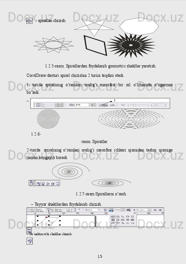   - spirallar   chizish.
1.2.5-rasm. Spirallardan foydalanib geometric shakllar yaratish.
CorelDraw   dasturi   spiral   chizishni   2   turini   taqdim   etadi.
1-   turida   spiralning   o’ramlari   oralig’i   masofasi   bir   х il   o’lchamda   o’zgarmas
bo’ladi.
– 
1.2.6-
rasm. Spirallar
2-turida   spiralning   o’ramlari   oralig’i   masofasi   ichkari   qismidan   tashqi   qismiga
tomon kengayib boradi.
1.2.7-rasm Spirallarni o’rash
    –   Tayyor   shakllardan   foydalanib   chizish.
 
15–   tayyor   shakllar.
–   Yo`naltiruvchi   shakllar   chizish. 