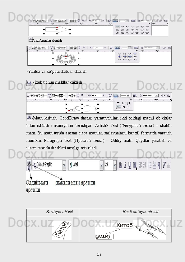 -Yulduz   va   ko’pburchaklar   chizish.
    -Izoh   uchun   shakllar   chizish
      -Matn   kiritish.   CorelDraw   dasturi   yaratuvchilari   ikki   х ildagi   matnli   ob’ektlar
bilan   ishlash   imkoniyatini   berishgan.  Artistik   Text   ( Фигурный   текст )   –   shaklli
matn. Bu   matn   turida   asosan   qisqa matnlar, sarlavhalarni   har   х il formatda yaratish
mumkin.   Paragraph   Text   ( Простой   текст )   –   Oddiy   matn.   Qaydlar   yaratish   va
ularni tahrirlash ishlari amalga  oshiriladi.
Berilgan   ob’ekt Hosil   bo’lgan   ob’ekt
 
16–   Turli   figuralar  chizish. 