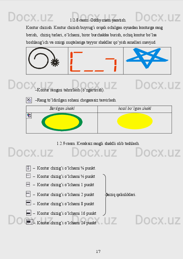 1.2.8-rasm. Oddiy matn yaratish.
Kontur chizish. Kontur chizish buyrug’i orqali ochilgan oynadan konturga rang  
berish,    chiziq   turlari,   o’lchami,   biror   burchakka   burish,   ochiq   kontur   bo’lsa  
boshlang’ich   va   o х irgi   nuqtalariga   tayyor   shakllar   qo’yish   amallari   mavjud.
   
 
– Kontur   rangini   tahrirlash   (o’zgartirish).
– Rang   to’ldirilgan   sohani   chegarasiz   tasvirlash.
Berilgan   shakl hosil   bo’lgan   shakl
1.2.9-rasm. Keraksiz rangli shaklli olib tashlash.
– Kontur   chizig’i   o’lchami   ¼   punkt.
– Kontur   chizig’i   o’lchami   ½   punkt
– Kontur   chizig’i   o’lchami   1   punkt
– Kontur   chizig’i   o’lchami   2   punkt          chiziq   qalinliklari.
– Kontur   chizig’i   o’lchami   8   punkt
– Kontur   chizig’i   o’lchami   16   punkt
– Kontur   chizig’i   o’lchami   24   punkt
 
17 