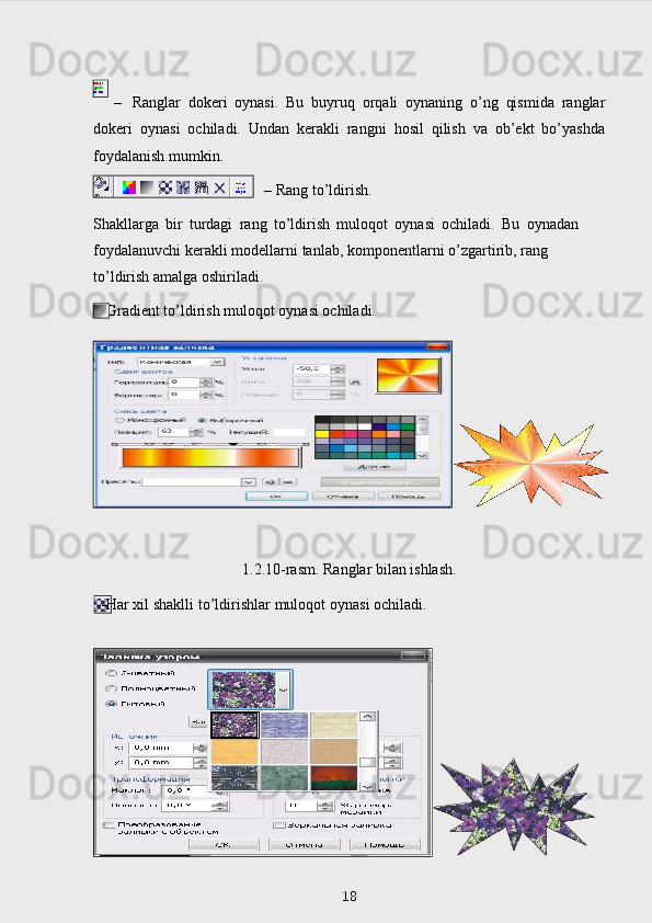 – Ranglar   dokeri   oynasi.   Bu   buyruq   orqali   oynaning   o’ng   qismida   ranglar
dokeri   oynasi   ochiladi.   Undan   kerakli   rangni   hosil   qilish   va   ob’ekt   bo’yashda
foydalanish   mumkin.
–   Rang   to’ldirish.
Shakllarga   bir   turdagi   rang   to’ldirish   muloqot   oynasi   ochiladi.   Bu   oynada n  
foydalanuvchi   kerakli   modellarni   tanlab,   komponentlarni  o’z gartirib,   rang  
to’ldirish   amalga   oshiriladi.
  -Gradient   to’ldirish   muloqot   oynasi   ochiladi.
1.2.10-rasm. Ranglar bilan ishlash.
  - Har   х il   shaklli   to’ldirishlar   muloqot   oynasi   ochiladi.
 
18 