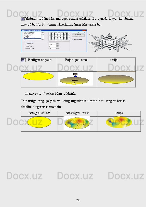   -Teksturali   to’ldirishlar   muloqot   oynasi   ochiladi.   Bu   oynada   tayyor   kutub х ona  
mavjud   bo’lib,   bir   –birini   takrorlamaydigan   teksturalar   bor.
   -Interaktiv   to’r(   setka)   bilan   to’ldirish.  
To’r   ustiga   rang   qo’yish   va   uning   tugunlaridan   tortib   turli   ranglar   berish,  
shaklini   o’zgartirish mumkin.
Berilgan   ob’ekt Bajarilgan   amal natija
           
     
 
20Berilgan   ob’yekt Bajarilgan   amal natija 