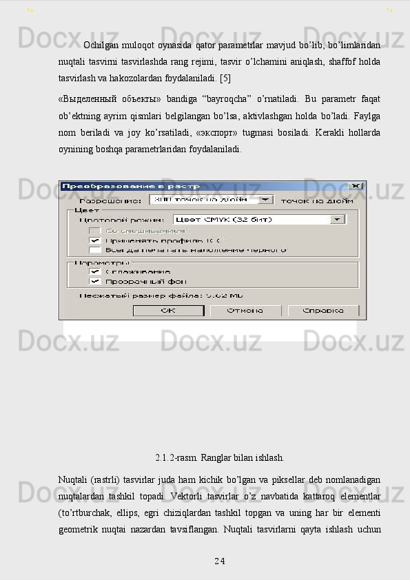 Ochilgan   muloqot   oynasida   qator   parametrlar   mavjud   bo’lib,   bo’limlaridan
nuqtali   tasvirni   tasvirlashda   rang   rejimi,   tasvir   o’lchamini   aniqlash,   shaffof   holda
tasvirlash   va   hakozolardan   foydalaniladi. [5]
« Выделенный   объекты »   bandiga   “bayroqcha”   o’rnatiladi.   Bu   parametr   faqat
ob’ektning   ayrim   qismlari   belgilangan   bo’lsa,   aktivlashgan   holda   bo’ladi.   Faylga
nom   beriladi   va   joy   ko’rsatiladi,   « экспорт »   tugmasi   bosiladi.   Kerakli   hollarda
oynining   boshqa   parametrlaridan   foydalaniladi.
        
 
2.1.2-rasm. Ranglar bilan ishlash.
Nuqtali   (rastrli)   tasvirlar   juda   ham   kichik   bo’lgan   va   piksellar   deb   nomlanadigan
nuqtalardan   tashkil   topadi.   Vektorli   tasvirlar   o’z   navbatida   kattaroq   elementlar
(to’rtburchak,   ellips,   egri   chiziqlardan   tashkil   topgan   va   uning   har   bir   elementi
geometrik   nuqtai   nazardan   tavsiflangan.   Nuqtali   tasvirlarni   qayta   ishlash   uchun
 
24 aaT T 