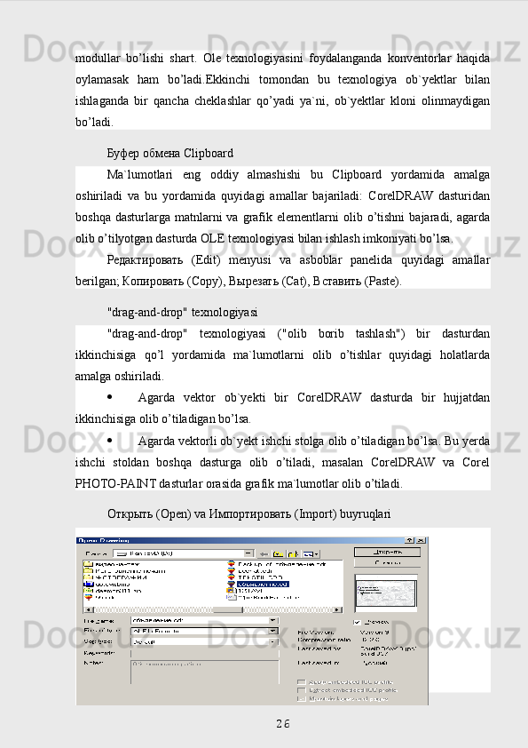 modullar   bo’lishi   shart.   Ole   texnologiyasini   foydalanganda   konventorlar   haqida
oylamasak   ham   bo’ladi.Ekkinchi   tomondan   bu   texnologiya   ob`yektlar   bilan
ishlaganda   bir   qancha   cheklashlar   qo’yadi   ya`ni,   ob`yektlar   kloni   olinmaydigan
bo’ladi.
Буфер   обмена  Clipboard
Ma`lumotlari   eng   oddiy   almashishi   bu   Clipboard   yordamida   amalga
oshiriladi   va   bu   yordamida   quyidagi   amallar   bajariladi:   CorelDRAW   dasturidan
boshqa   dasturlarga   matnlarni   va   grafik  elementlarni   olib  o’tishni   bajaradi,  agarda
olib o’tilyotgan dasturda OLE texnologiyasi bilan ishlash imkoniyati bo’lsa.
Редактировать   (Edit)   menyusi   va   asboblar   panelida   quyidagi   amallar
berilgan;  Копировать  (Copy),  Вырезать  (Cat),  Вставить  (Paste).
"drag-and-drop" texnologiyasi
"drag-and-drop"   texnologiyasi   ("olib   borib   tashlash")   bir   dasturdan
ikkinchisiga   qo’l   yordamida   ma`lumotlarni   olib   o’tishlar   quyidagi   holatlarda
amalga oshiriladi.
 Agarda   vektor   ob`yekti   bir   CorelDRAW   dasturda   bir   hujjatdan
ikkinchisiga olib o’tiladigan bo’lsa.
 Agarda vektorli ob`yekt ishchi stolga olib o’tiladigan bo’lsa. Bu yerda
ishchi   stoldan   boshqa   dasturga   olib   o’tiladi,   masalan   CorelDRAW   va   Corel
PHOTO-PAINT dasturlar orasida grafik ma`lumotlar olib o’tiladi.
Открыть  (Open) va  Импортировать  (Import) buyruqlari
 
26 