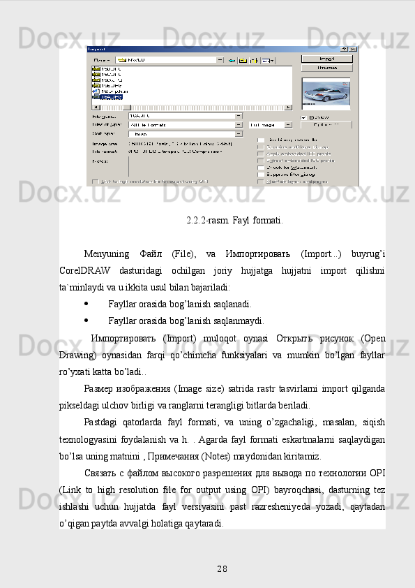 2.2.2-rasm. Fayl formati.
Menyuning   Файл   (File),   va   Импортировать   (Import...)   buyrug’i
CorelDRAW   dasturidagi   ochilgan   joriy   hujjatga   hujjatni   import   qilishni
ta`minlaydi va u ikkita usul bilan bajariladi:
 Fayllar orasida bog’lanish saqlanadi.
 Fayllar orasida bog’lanish saqlanmaydi.
  Импортировать   (Import)   muloqot   oynasi   Открыть   рисунок   (Open
Drawing)   oynasidan   farqi   qo’chimcha   funksiyalari   va   mumkin   bo’lgan   fayllar
ro’yxati katta bo’ladi..
Размер   изображения   (Image   size)   satrida   rastr   tasvirlarni   import   qilganda
pikseldagi ulchov birligi va ranglarni terangligi bitlarda beriladi.
Pastdagi   qatorlarda   fayl   formati,   va   uning   o’zgachaligi,   masalan,   siqish
texnologyasini   foydalanish   va   h.   .  Agarda   fayl   formati   eskartmalarni   saqlaydigan
bo’lsa uning matnini ,  Примечания  (Notes) maydonidan kiritamiz.
Связать   с   файлом   высокого   разрешения   для   вывода   по   технологии   OPI
(Link   to   high   resolution   file   for   output   using   OPI)   bayroqchasi,   dasturning   tez
ishlashi   uchun   hujjatda   fayl   versiyasini   past   razresheniyeda   yozadi,   qaytadan
o’qigan paytda avvalgi holatiga qaytaradi.
 
28 