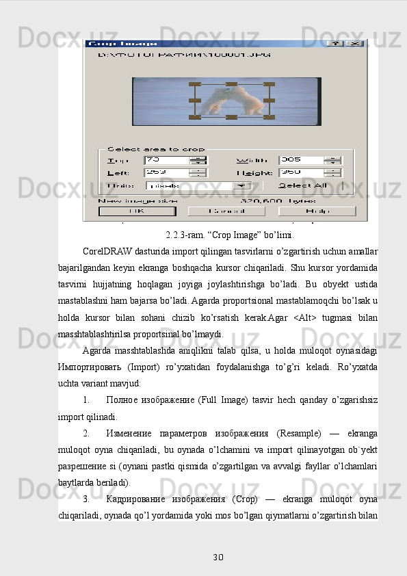 2.2.3-ram. “Crop Image” bo’limi.
CorelDRAW dasturida import qilingan tasvirlarni o’zgartirish uchun amallar
bajarilgandan   keyin  ekranga  boshqacha   kursor   chiqariladi.  Shu  kursor   yordamida
tasvirni   hujjatning   hoqlagan   joyiga   joylashtirishga   bo’ladi.   Bu   obyekt   ustida
mastablashni ham bajarsa bo’ladi. Agarda proportsional mastablamoqchi bo’lsak u
holda   kursor   bilan   sohani   chizib   ko’rsatish   kerak.Agar   <Alt>   tugmasi   bilan
masshtablashtirilsa proportsinal bo’lmaydi.
Agarda   masshtablashda   aniqlikni   talab   qilsa,   u   holda   muloqot   oynasidagi
Импортировать   (Import)   ro’yxatidan   foydalanishga   to’g’ri   keladi.   Ro’yxatda
uchta variant mavjud:
1. Полное   изображение   (Full   Image)   tasvir   hech   qanday   o’zgarishsiz
import qilinadi.   
2. Изменение   параметров   изображения   (Resample)   —   ekranga
muloqot   oyna   chiqariladi,   bu   oynada   o’lchamini   va   import   qilinayotgan   ob`yekt
разрешение   si  (oynani  pastki  qismida  o’zgartilgan va avvalgi  fayllar  o’lchamlari
baytlarda beriladi).
3. Кадрирование   изображения   (Crop)   —   ekranga   muloqot   oyna
chiqariladi, oynada qo’l yordamida yoki mos bo’lgan qiymatlarni o’zgartirish bilan
 
30 