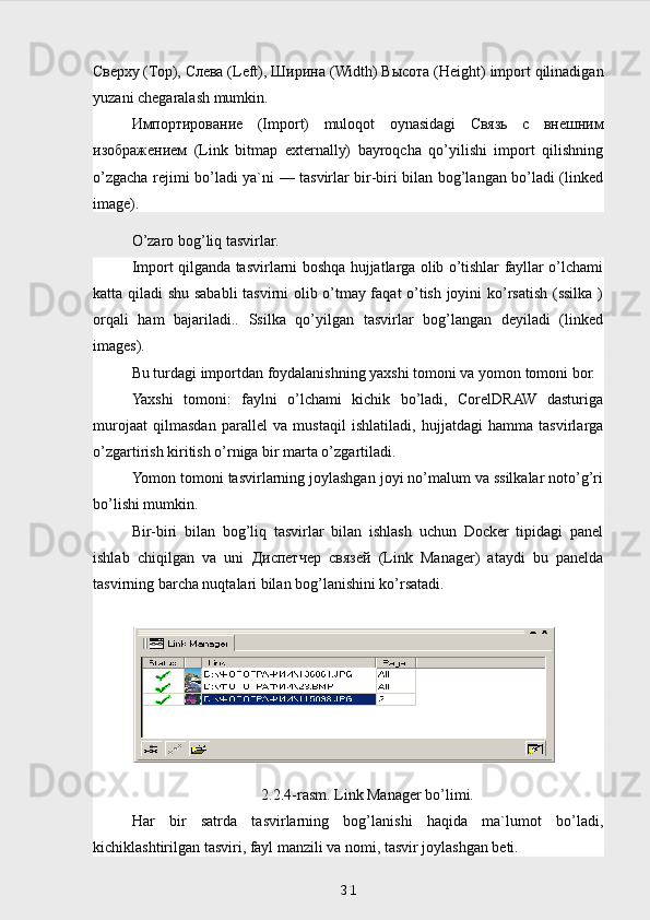 Сверху  ( Тор ),  Слева  (Left),  Ширина  (Width)  Высота  (Height) import qilinadigan
yuzani chegaralash mumkin.
Импортирование   (Import)   muloqot   oynasidagi   Связь   с   внешним
изображением   (Link   bitmap   externally)   bayroqcha   qo’yilishi   import   qilishning
o’zgacha rejimi bo’ladi ya`ni — tasvirlar bir-biri bilan bog’langan bo’ladi (linked
image).
O’zaro bog’liq tasvirlar.
Import qilganda tasvirlarni boshqa hujjatlarga olib o’tishlar fayllar o’lchami
katta qiladi shu sababli  tasvirni olib o’tmay faqat o’tish joyini ko’rsatish (ssilka )
orqali   ham   bajariladi..   Ssilka   qo’yilgan   tasvirlar   bog’langan   deyiladi   (linked
images).
Bu turdagi importdan foydalanishning yaxshi tomoni va yomon tomoni bor.
Yaxshi   tomoni:   faylni   o’lchami   kichik   bo’ladi,   CorelDRAW   dasturiga
murojaat   qilmasdan   parallel   va   mustaqil   ishlatiladi,   hujjatdagi   hamma   tasvirlarga
o’zgartirish kiritish o’rniga bir marta o’zgartiladi.
Yomon tomoni tasvirlarning joylashgan joyi no’malum va ssilkalar noto’g’ri
bo’lishi mumkin.
Bir-biri   bilan   bog’liq   tasvirlar   bilan   ishlash   uchun   Docker   tipidagi   panel
ishlab   chiqilgan   va   uni   Диспетчер   связей   (Link   Manager)   ataydi   bu   panelda
tasvirning barcha nuqtalari bilan bog’lanishini ko’rsatadi. 
2.2.4-rasm. Link Manager bo’limi.
Har   bir   satrda   tasvirlarning   bog’lanishi   haqida   ma`lumot   bo’ladi,
kichiklashtirilgan tasviri, fayl manzili va nomi, tasvir joylashgan beti.
 
31 