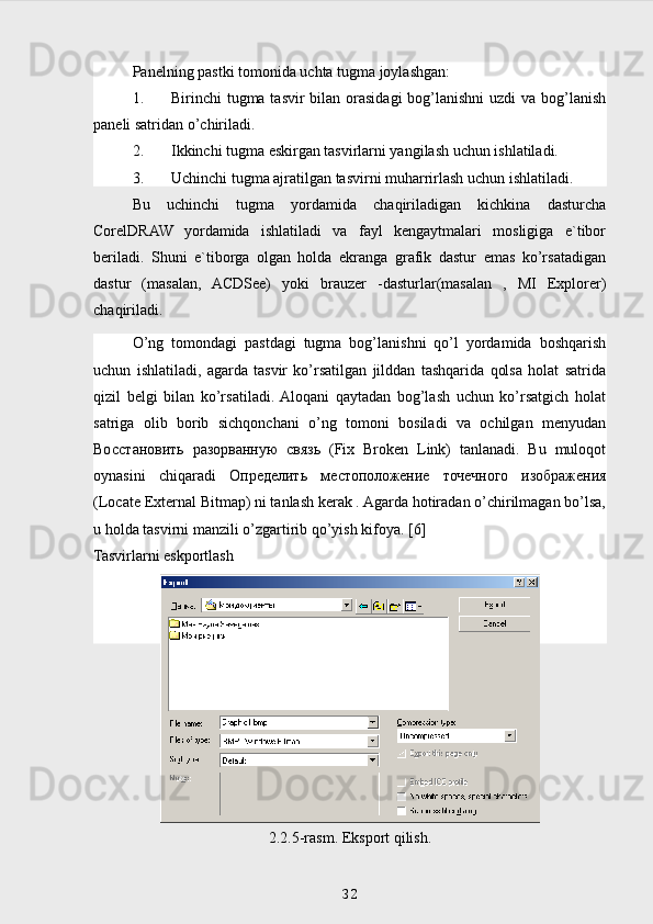 Panelning pastki tomonida uchta tugma joylashgan:
1. Birinchi tugma tasvir bilan orasidagi  bog’lanishni  uzdi  va bog’lanish
paneli satridan o’chiriladi.
2. Ikkinchi tugma eskirgan tasvirlarni yangilash uchun ishlatiladi.
3. Uchinchi tugma ajratilgan tasvirni muharrirlash uchun ishlatiladi.
Bu   uchinchi   tugma   yordamida   chaqiriladigan   kichkina   dasturcha
CorelDRAW   yordamida   ishlatiladi   va   fayl   kengaytmalari   mosligiga   e`tibor
beriladi.   Shuni   e`tiborga   olgan   holda   ekranga   grafik   dastur   emas   ko’rsatadigan
dastur   (masalan,   ACDSee)   yoki   brauzer   -dasturlar(masalan   ,   MI   Explorer)
chaqiriladi.
O’ng   tomondagi   pastdagi   tugma   bog’lanishni   qo’l   yordamida   boshqarish
uchun   ishlatiladi,   agarda   tasvir   ko’rsatilgan   jilddan   tashqarida   qolsa   holat   satrida
qizil   belgi   bilan   ko’rsatiladi.  Aloqani   qaytadan   bog’lash   uchun   ko’rsatgich   holat
satriga   olib   borib   sichqonchani   o’ng   tomoni   bosiladi   va   ochilgan   menyudan
Восстановить   разорванную   связь   (Fix   Broken   Link)   tanlanadi.   Bu   muloqot
oynasini   chiqaradi   Определить   местоположение   точечного   изображения
(Locate External Bitmap) ni tanlash kerak . Agarda hotiradan o’chirilmagan bo’lsa,
u holda tasvirni manzili o’zgartirib qo’yish kifoya. [6]
Tasvirlarni eskportlash
2.2.5-rasm. Eksport qilish.
 
32 