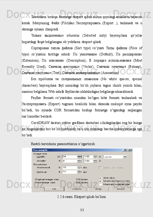 Tasvirlarni boshqa formatga eksport qilish uchun quyidagi amallarni bajarish
kerak.   Menyuning   Файл   (File)dan   Экспортировать   (Export...),   tanlanadi   va   u
ekranga oynani chaqiradi.
Только   выделенные   объекты   (Selected   only)   bayroqchasi   qo’yilsa
hujjatdagi faqat belgilangan ob`yektlarni eksport qiladi.
Сортировка   типов   файлов   (Sort   type)   ro’yxati   Типы   файлов   (Files   of
type)   ro’yxatini   tartibga   soladi:   По   умолчанию   (Default),   По   расширению
(Extension),   По   описанию   (Description),   В   порядке   использования   (Most
Resently   Used),   Сначала   векторные   (Vector),   Сначала   точечные   (Bitmap),
Сначала   текстовые  (Text),  Сначала   анимированные  (Animation)
Без   пробелов   va   специальных   символов   (No   white   spaces,   special
characters)   bayroqchasi   fayl   nomidagi   bo’sh   joylarni   tagini   chizib   yozish   bilan,
maxsus belgilarni Web sahifa fayllarida ishlatiladigan belgilarga almashtiradi.
Fayllar   formati   ro’yxatidan   mumkin   bo’lgan   bitta   formati   tanlaniladi   va
Экспортировать   (Export)   tugmasi   bosilishi   bilan   ekranda   muloqot   oyna   paydo
bo’ladi,   bu   oynada   CDR   formatidan   boshqa   formatga   o’tgandagi   saqlangan
ma`lumotlar beriladi. 
CorelDRAW dasturi vektor grafikasi dasturlari ichidagilardan eng bir kuzga
ko’ringanlardan biri bo’lib hisoblanib va u shu sohadagi barcha imkoniyatlarga ega
bo’ladi.
Rastrli tasvirlarni parametrlarini o’zgartirish
2.2.6-rasm. Eksport qilish bo’limi.
 
33 