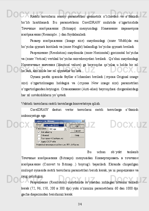 Rastrli   tasvirlarni   asosiy   parametrlari   geometrik   o’lchovlari   va   o’tkazish
bo’lib   hisoblanadi.   Bu   parametrlarni   CorelDRAW   muhitida   o’zgartirishda
Точечные   изображения   (Bitmaps)   menyusidagi   Изменение   параметров
изображения  (Resample...) dan foydalaniladi.
Размер   изображения   (Image   size)   maydonidagi   ( поле   Width)da   eni
bo’yicha qiymati kiritiladi va ( поле  Height) balandligi bo’yicha qiymati beriladi.
Разрешение   (Resolution) maydonida ( поле   Horizontal) gorizontal bo’yicha
va ( поле  Vertical) vertikal bo’yicha razreshenyelari beriladi.. Qo’shni maydondagi
Идентичные   значения   (Identical   values)   ga   bayroqcha   qo’yilsa   u   holda   bir   xil
bo’ladi, aks holda har xil qiymatlar bo’ladi.
Oynani   pastki   qismida   fayllar   o’lchamlari   beriladi   ( строка   Original   image
size)   o’zgartirilmagan   holdagisi   va   ( строка   New   image   size)   parametrlari
o’zgartirilgandan keyingisi.  Сглаживание  (Anti-alias) bayroqchasi chegaralaridagi
har xil notekisliklarni yo’qotadi.
Vektorli tasvirlarni rastrli tasvirlarga konvertatsya qilish.
CorelDRAW   dasturi   vertor   tasvirlarni   rastrli   tasvirlarga   o’tkazish
imkoniyatiga ega .
Bu   uchun   ob`yekt   tanlanib
Точечные   изображения   (Bitmaps)   menyusidan   Конвертировать   в   точечное
изображение   (Convert   to   Bitmap...)   buyrug’i   bajariladi.   Ekranda   chiqarilgan
muloqot oynasida rastrli tasvirlarni parametrlari berish kerak, ya`ni  разрешение  va
rang qalinligini.
Разрешение   (Resolution)   maydonida   ro’yxatdan   xohlagan   bittasini   tanlash
kerak (72, 96, 150, 200   и   300 dpi) yoki o’zimizni parametrlarni 60 dan 1000 dpi
gacha diapazondan berishimiz kerak.
 
34 