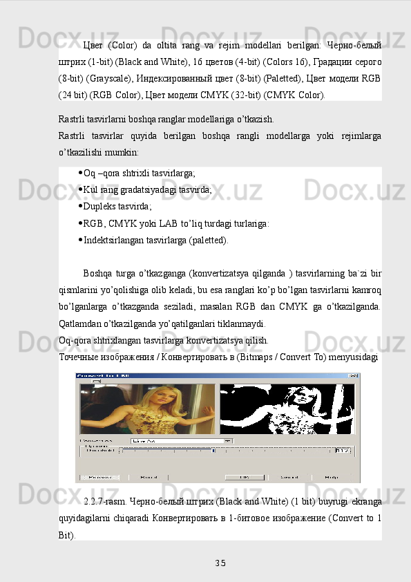 Цвет   (Color)   da   oltita   rang   va   rejim   modellari   berilgan:   Черно - белый
штрих  (1-bit) (Black and White), 16  цветов  (4-bit) (Colors 16),  Градации   серого
(8-bit) (Grayscale),  Индексированный   цвет  (8-bit) (Paletted),  Цвет   модели  RGB
(24 bit) (RGB Color),  Цвет   модели  CMYK (32-bit) (CMYK Color).
Rastrli tasvirlarni boshqa ranglar modellariga o’tkazish.
Rastrli   tasvirlar   quyida   berilgan   boshqa   rangli   modellarga   yoki   rejimlarga
o’tkazilishi mumkin:
 Oq –qora shtrixli tasvirlarga;
 Kul rang gradatsiyadagi tasvirda;
 Dupleks   tasvirda ; 
 RGB, CMYK yoki LAB to’liq turdagi turlariga:
 Indektsirlangan tasvirlarga (paletted).
Boshqa   turga  o’tkazganga   (konvertizatsya   qilganda  )   tasvirlarning  ba`zi  bir
qismlarini yo’qolishiga olib keladi, bu esa ranglari ko’p bo’lgan tasvirlarni kamroq
bo’lganlarga   o’tkazganda   seziladi,   masalan   RGB   dan   CMYK   ga   o’tkazilganda.
Qatlamdan o’tkazilganda yo’qatilganlari tiklanmaydi.
Oq-qora shtrixlangan tasvirlarga konvertizatsya qilish.
Точечные изображения / Конвертировать в ( Bitmaps  /  Convert  То)  menyusidagi
 
2.2.7- rasm . Черно-белый штрих ( Black   and   White ) (1  bit )  buyrugi   ekranga
quyidagilarni   chiqaradi   Конвертировать в 1-битовое изображение ( Convert   to   1
Bit ).
 
35