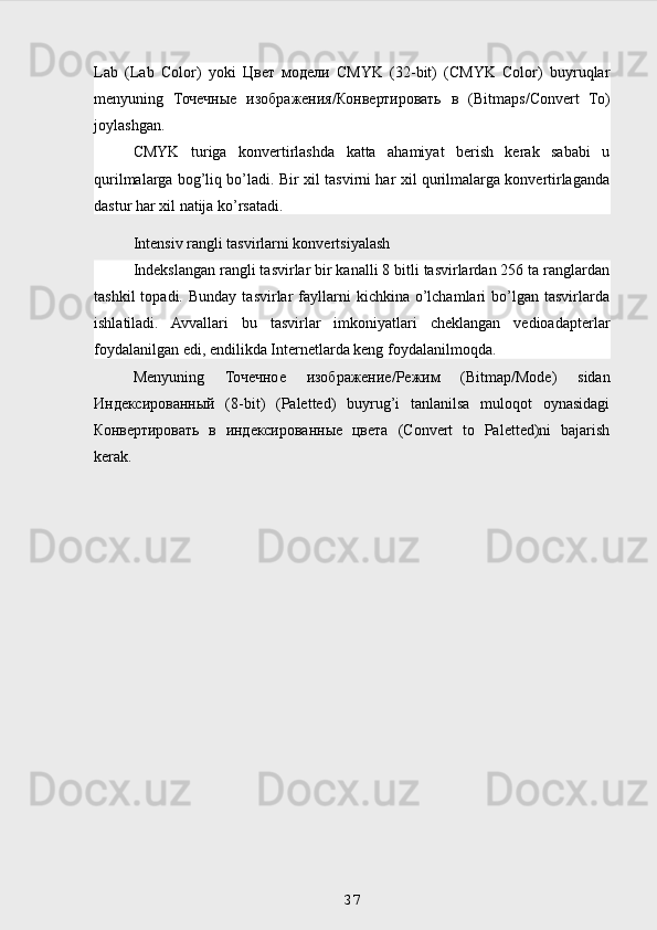 Lab   (Lab   Color)   yoki   Цвет   модели   CMYK   (32-bit)   (CMYK   Color)   buyruqlar
menyuning   Точечные   изображения / Конвертировать   в   (Bitmaps/Convert   To)
joylashgan.
CMYK   turiga   konvertirlashda   katta   ahamiyat   berish   kerak   sababi   u
qurilmalarga bog’liq bo’ladi. Bir xil tasvirni har xil qurilmalarga konvertirlaganda
dastur har xil natija ko’rsatadi.
Intensiv rangli tasvirlarni konvertsiyalash 
Indekslangan rangli tasvirlar bir kanalli 8 bitli tasvirlardan 256 ta ranglardan
tashkil  topadi.  Bunday   tasvirlar   fayllarni   kichkina  o’lchamlari  bo’lgan  tasvirlarda
ishlatiladi.   Avvallari   bu   tasvirlar   imkoniyatlari   cheklangan   vedioadapterlar
foydalanilgan edi, endilikda Internetlarda keng foydalanilmoqda.
Menyuning   Точечное   изображение / Режим   (Bitmap/Mode)   sidan
Индексированный   (8-bit)   (Paletted)   buyrug’i   tanlanilsa   muloqot   oynasidagi
Конвертировать   в   индексированные   цвета   (Convert   to   Paletted)ni   bajarish
kerak.
 
37