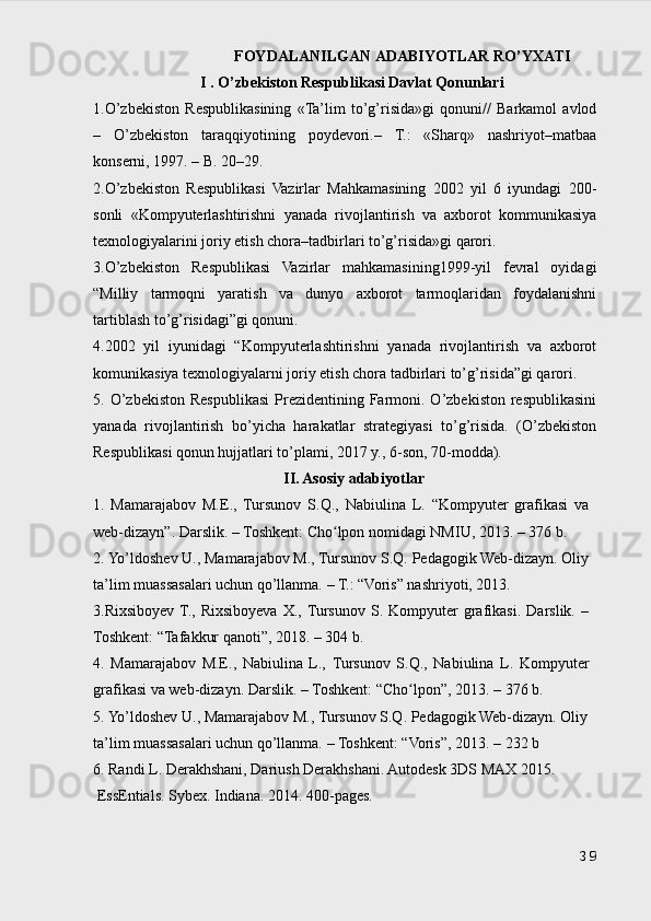 FОYDАLАNILGАN АDАBIYOTLАR RO’YХАTI
I . O’zbekiston Respublikasi Davlat Qonunlari
1.O’zbekiston   Respublikasining   «Ta’lim   to’g’risida»gi   qonuni//   Barkamol   avlod
–   O’zbekiston   taraqqiyotining   poydevori.–   T.:   «Sharq»   nashriyot–matbaa
konserni, 1997. – B. 20–29.
2.O’zbekiston   Respublikasi   Vazirlar   Mahkamasining   2002   yil   6   iyundagi   200-
sonli   «Kompyuterlashtirishni   yanada   rivojlantirish   va   axborot   kommunikasiya
texnologiyalarini joriy etish chora–tadbirlari to’g’risida»gi qarori.
3.O’zbekiston   Respublikasi   Vazirlar   mahkamasining1999-yil   fevral   oyidagi
“Milliy   tarmoqni   yaratish   va   dunyo   axborot   tarmoqlaridan   foydalanishni
tartiblash to’g’risidagi”gi qonuni.
4.2002   yil   iyunidagi   “Kompyuterlashtirishni   yanada   rivojlantirish   va   axborot
komunikasiya texnologiyalarni joriy etish chora tadbirlari to’g’risida”gi qarori.
5. O’zbekiston  Respublikasi  Prezidentining Farmoni. O’zbekiston  respublikasini
yanada   rivojlantirish   bo’yicha   harakatlar   strategiyasi   to’g’risida.   (O’zbekiston
Respublikasi qonun hujjatlari to’plami, 2017 y., 6-son, 70-modda).
I I . Asosiy adabiyotlar
1.   Mamarajabov   М.Е.,   Tursunov   S.Q. ,   Nabiulina   L.   “Kompyuter   grafikasi   va
web-dizayn”. Darslik. – Toshkent: Cho lpon nomidagi NMIU, 2013.ʻ   –   376 b.
2. Yo’ldoshev U., Mamarajabov M., Tursunov S.Q. Pedagogik Web-dizayn. Oliy
ta’lim muassasalari uchun qo’llanma. – T. : “Voris” nashriyoti, 2013.
3.Rixsiboyev  T.,  Rixsiboyeva   X., Tursunov   S.  Kompyuter   grafikasi.   Darslik.   –
Toshkent: “Tafakkur qanoti”, 2018. – 304 b.
4.   Mamarajabov   М.Е.,   Nabiulina   L.,   Tursunov   S.Q. ,   Nabiulina   L.   Kompyuter
grafikasi va web-dizayn. Darslik. – Toshkent: “Cho lpon”, 2013.	
ʻ   –   376 b.
5. Yo’ldoshev U., Mamarajabov M., Tursunov S.Q. Pedagogik Web-dizayn. Oliy 
ta’lim muassasalari uchun qo’llanma. – Toshkent : “Voris”, 2013. – 232 b
6. Randi L. Derakhshani, Dariush Derakhshani. Autodesk 3DS MAX 2015. 
 EssEntials. Sybex. Indiana. 2014. 400 -pages.
39