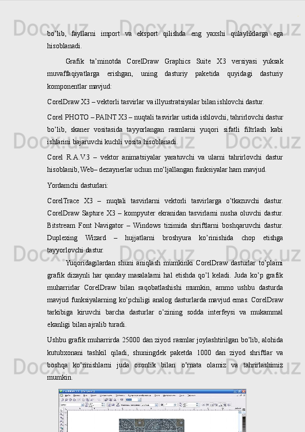 bo’lib,   fayllarni   import   va   eksport   qilishda   eng   ya х shi   qulayliklarga   ega
hisoblanadi.
Grafik   ta’minotda   CorelDraw   Graphics   Suite   Х 3   versiyasi   yuksak
muvaffaqiyatlarga   erishgan,   uning   dasturiy   paketida   quyidagi   dasturiy
komponentlar  mavjud:
CorelDraw   X3   –   vektorli   tasvirlar   va   illyustratsiyalar   bilan   ishlovchi   dastur.
Corel PHOTO – PAINT X3 – nuqtali tasvirlar ustida ishlovchi, tahrirlovchi dastur
bo’lib,   skaner   vositasida   tayyorlangan   rasmlarni   yuqori   sifatli   filtrlash   kabi
ishlarini bajaruvchi kuchli vosita hisoblanadi.
Corel   R.A.V.3   –   vektor   animatsiyalar   yaratuvchi   va   ularni   tahrirlovchi   dastur
hisoblanib, Web– dezaynerlar uchun mo’ljallangan funksiyalar ham mavjud.
Yordamchi   dasturlari:
CorelTrace   X3   –   nuqtali   tasvirlarni   vektorli   tasvirlarga   o’tkazuvchi   dastur.
CorelDraw   Sapture   X3   –   kompyuter   ekranidan   tasvirlarni   nusha   oluvchi   dastur.
Bitstream   Font   Navigator   –   Windows   tizimida   shriftlarni   boshqaruvchi   dastur.
Duplexing   Wizard   –   hujjatlarni   broshyura   ko’rinishida   chop   etishga
tayyorlovchi  dastur.
Yuqoridagilardan   shuni   aniqlash   mumkinki   CorelDraw   dasturlar   to’plami
grafik   dizaynli   har   qanday   masalalarni   hal   etishda   qo’l   keladi.   Juda   ko’p   grafik
muharrirlar   CorelDraw   bilan   raqobatlashishi   mumkin,   ammo   ushbu   dasturda
mavjud funksiyalarning ko’pchiligi analog dasturlarda mavjud emas. CorelDraw
tarkibiga   kiruvchi   barcha   dasturlar   o’zining   sodda   interfeysi   va   mukammal
ekanligi bilan ajralib turadi.
Ushbu grafik muharrirda 25000 dan ziyod rasmlar joylashtirilgan bo’lib, alohida
kutub х onani   tashkil   qiladi,   shuningdek   paketda   1000   dan   ziyod   shriftlar   va
boshqa   ko’rinishlarni   juda   oso nlik   bil an   o’rnata   olamiz   va   tahrirlashimiz
mumkin.
 
8 . 