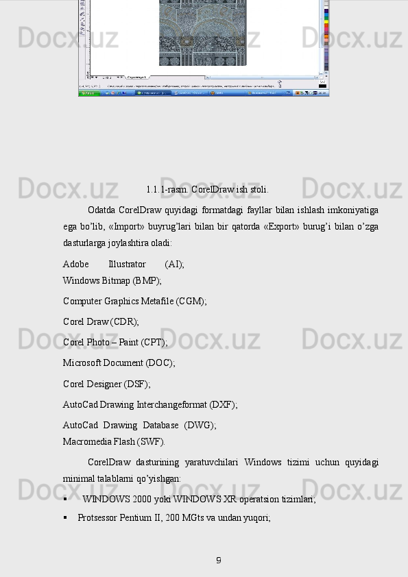 1.1.1-rasm. CorelDraw ish stoli.
Odatda  CorelDraw  quyidagi   formatdagi  fayllar  bilan  ishlash  imkoniyatiga
ega   bo’lib,   «Import»   buyrug’lari   bilan   bir   qatorda   «Export»   burug’i   bilan   o’zga
dasturlarga joylashtira oladi:
Adobe   Illustrator   (AI);
Windows   Bitmap   (BMP);
Computer   Graphics   Metafile   (CGM); 
Corel Draw (CDR);
Corel Photo – Paint (CPT); 
Microsoft   Document   (DOC); 
Corel Designer (DSF);
AutoCad   Drawing   Interchangeformat   (DXF); 
AutoCad   Drawing   Database   (DWG);
Macromedia Flash (SWF).
CorelDraw   dasturining   yaratuvchilari   Windows   tizimi   uchun   quyidagi
minimal talablarni qo’yishgan:
 WINDOWS   2000   yoki   WINDOWS   Х R   operatsion   tizimlari;
 Protsessor   Pentium   II,   200   MGts   va   undan   yuqori;
 
9 