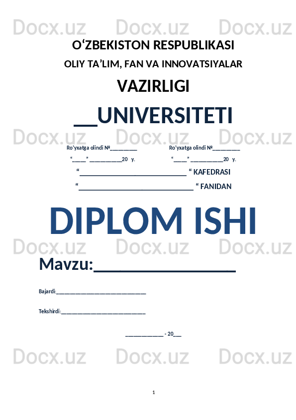 O‘ZBEKISTON RESPUBLIKASI 
OLIY  TA’LIM, FAN  VA INNOVATSIYALAR
VAZIRLIGI
__UNIVERSITETI
Ro’yxatga olindi №__________                          Ro’yxatga olindi №__________
“_____” ____________20   y.                             “_____” ____________20   y.
“___________________________ “ KAFEDRASI
“_____________________________ “ FANIDAN
DIPLOM ISHI
Mavzu:________________ 
Bajardi:_________________________________
Tekshirdi:_______________________________
______________ - 20___
1 