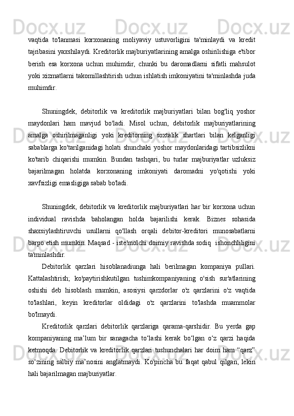 vaqtida   to'lanmasi   korxonaning   moliyaviy   ustuvorligini   ta'minlaydi   va   kredit
tajribasini yaxshilaydi. Kreditorlik majburiyatlarining amalga oshirilishiga e'tibor
berish   esa   korxona   uchun   muhimdir,   chunki   bu   daromadlarni   sifatli   mahsulot
yoki xizmatlarni takomillashtirish uchun ishlatish imkoniyatini ta'minlashda juda
muhimdir.
Shuningdek,   debitorlik   va   kreditorlik   majburiyatlari   bilan   bog'liq   yoshor
maydonlari   ham   mavjud   bo'ladi.   Misol   uchun,   debitorlik   majburiyatlarining
amalga   oshirilmaganligi   yoki   kreditorning   soxtalik   shartlari   bilan   kelganligi
sabablarga ko'tarilganidagi holati shunchaki yoshor maydonlaridagi tartibsizlikni
ko'tarib   chiqarishi   mumkin.   Bundan   tashqari,   bu   turlar   majburiyatlar   uzluksiz
bajarilmagan   holatda   korxonaning   imkoniyati   daromadni   yo'qotishi   yoki
xavfsizligi emasligiga sabab bo'ladi.
Shuningdek,   debitorlik   va   kreditorlik   majburiyatlari   har   bir   korxona   uchun
individual   ravishda   baholangan   holda   bajarilishi   kerak.   Biznes   sohasida
shaxsiylashtiruvchi   usullarni   qo'llash   orqali   debitor-kreditori   munosabatlarni
barpo etish mumkin. Maqsad - iste'molchi doimiy ravishda sodiq   ishonchliligini
ta'minlashdir.
Debitorlik   qarzlari   hisoblanadiunga   hali   berilmagan   kompaniya   pullari.
Kattalashtirish;   ko'paytirishkutilgan   tushimkompaniyaning   o'sish   sur'atlarining
oshishi   deb   hisoblash   mumkin,   asosiysi   qarzdorlar   o'z   qarzlarini   o'z   vaqtida
to'lashlari,   keyin   kreditorlar   oldidagi   o'z   qarzlarini   to'lashda   muammolar
bo'lmaydi.
Kreditorlik   qarzlari   debitorlik   qarzlariga   qarama-qarshidir.   Bu   yerda   gap
kompaniyaning   ma’lum   bir   sanagacha   to‘lashi   kerak   bo‘lgan   o‘z   qarzi   haqida
ketmoqda.   Debitorlik   va   kreditorlik   qarzlari   tushunchalari   har   doim   ham   “qarz”
so‘zining   salbiy   ma’nosini   anglatmaydi.   Ko'pincha   bu   faqat   qabul   qilgan,   lekin
hali bajarilmagan majburiyatlar. 