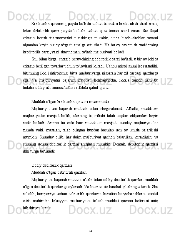 Kreditorlik qarzining paydo bo'lishi uchun bankdan kredit olish shart emas,
lekin   debitorlik   qarzi   paydo   bo'lishi   uchun   qarz   berish   shart   emas.   Siz   faqat
etkazib   berish   shartnomasini   tuzishingiz   mumkin,   unda   hisob-kitoblar   tovarni
olgandan keyin bir oy o'tgach amalga oshiriladi. Va bu oy davomida xaridorning
kreditorlik qarzi, ya'ni shartnomani to'lash majburiyati bo'ladi.
Shu bilan birga, etkazib beruvchining debitorlik qarzi bo'ladi, u bir oy ichida
etkazib berilgan tovarlar uchun to'lovlarni kutadi. Ushbu misol shuni ko'rsatadiki,
bitimning  ikki  ishtirokchisi   bitta  majburiyatga  nisbatan   har   xil  turdagi  qarzlarga
ega.   Va   majburiyatni   bajarish   muddati   kelmaguncha,   ikkala   tomon   ham   bu
holatni oddiy ish munosabatlari sifatida qabul qiladi.
Muddati o'tgan kreditorlik qarzlari muammodir
Majburiyat   uni   bajarish   muddati   bilan   chegaralanadi.   Albatta,   muddatsiz
majburiyatlar   mavjud   bo'lib,   ularning   bajarilishi   talab   taqdim   etilgandan   keyin
sodir   bo'ladi.   Ammo   bu   erda   ham   muddatlar   mavjud,   bunday   majburiyat   bir
zumda   yoki,   masalan,   talab   olingan   kundan   boshlab   uch   oy   ichida   bajarilishi
mumkin.   Shunday   qilib,   har   doim   majburiyat   qachon   bajarilishi   kerakligini   va
shuning   uchun   debitorlik   qarzini   aniqlash   mumkin.   Demak,   debitorlik   qarzlari
ikki turga bo'linadi:
Oddiy debitorlik qarzlari;
Muddati o'tgan debitorlik qarzlari.
Majburiyatni bajarish muddati o'tishi bilan oddiy debitorlik qarzlari muddati
o'tgan debitorlik qarzlariga aylanadi. Va bu erda siz harakat qilishingiz kerak. Shu
sababli,  kompaniya   uchun  debitorlik  qarzlarini   kuzatish  bo'yicha   ishlarni   tashkil
etish   muhimdir.   Muayyan   majburiyatni   to'lash   muddati   qachon   kelishini   aniq
bilishingiz kerak.
11 