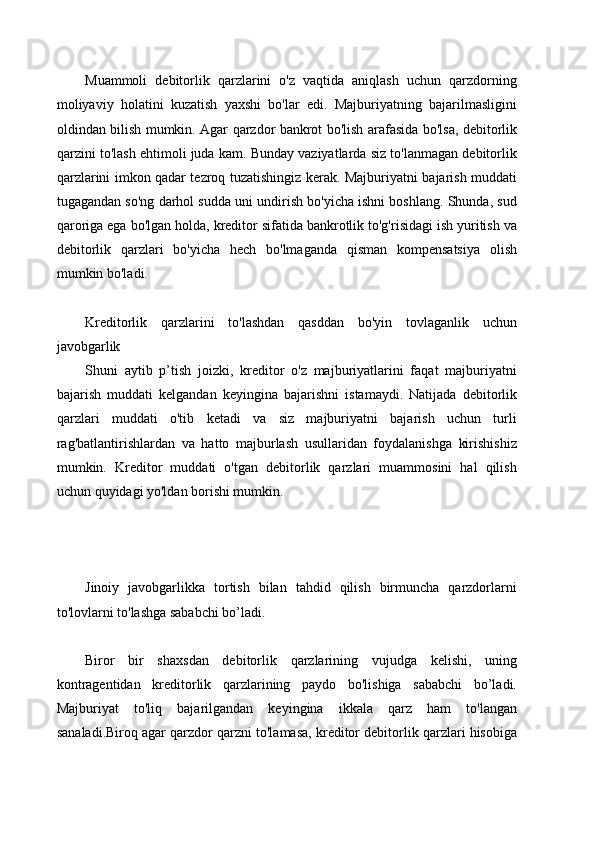 Muammoli   debitorlik   qarzlarini   o'z   vaqtida   aniqlash   uchun   qarzdorning
moliyaviy   holatini   kuzatish   yaxshi   bo'lar   edi.   Majburiyatning   bajarilmasligini
oldindan bilish mumkin. Agar qarzdor bankrot bo'lish arafasida bo'lsa, debitorlik
qarzini to'lash ehtimoli juda kam. Bunday vaziyatlarda siz to'lanmagan debitorlik
qarzlarini imkon qadar tezroq tuzatishingiz kerak. Majburiyatni bajarish muddati
tugagandan so'ng darhol sudda uni undirish bo'yicha ishni boshlang. Shunda, sud
qaroriga ega bo'lgan holda, kreditor sifatida bankrotlik to'g'risidagi ish yuritish va
debitorlik   qarzlari   bo'yicha   hech   bo'lmaganda   qisman   kompensatsiya   olish
mumkin bo'ladi.
Kreditorlik   qarzlarini   to'lashdan   qasddan   bo'yin   tovlaganlik   uchun
javobgarlik
Shuni   aytib   p’tish   joizki,   kreditor   o'z   majburiyatlarini   faqat   majburiyatni
bajarish   muddati   kelgandan   keyingina   bajarishni   istamaydi.   Natijada   debitorlik
qarzlari   muddati   o'tib   ketadi   va   siz   majburiyatni   bajarish   uchun   turli
rag'batlantirishlardan   va   hatto   majburlash   usullaridan   foydalanishga   kirishishiz
mumkin.   Kreditor   muddati   o'tgan   debitorlik   qarzlari   muammosini   hal   qilish
uchun quyidagi yo'ldan borishi mumkin.
Jinoiy   javobgarlikka   tortish   bilan   tahdid   qilish   birmuncha   qarzdorlarni
to'lovlarni to'lashga sababchi bo’ladi.
Biror   bir   shaxsdan   debitorlik   qarzlarining   vujudga   kelishi,   uning
kontragentidan   kreditorlik   qarzlarining   paydo   bo'lishiga   sababchi   bo’ladi.
Majburiyat   to'liq   bajarilgandan   keyingina   ikkala   qarz   ham   to'langan
sanaladi.Biroq agar qarzdor qarzni to'lamasa, kreditor debitorlik qarzlari hisobiga 
