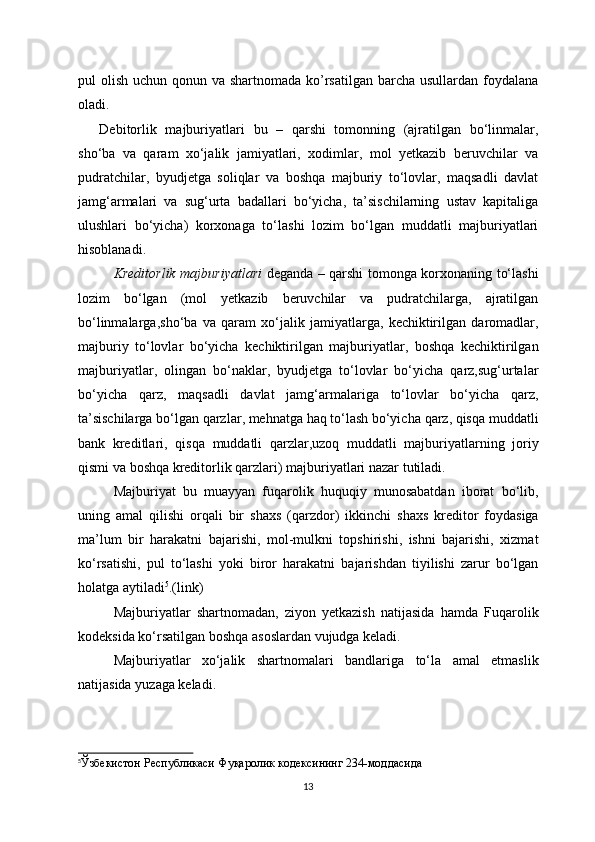 pul olish uchun qonun va shartnomada ko’rsatilgan barcha usullardan foydalana
oladi.
Debitorlik   majburiyatlari   bu   –   qarshi   tomonning   (ajratilgan   bо‘linmalar,
shо‘ba   va   qaram   xо‘jalik   jamiyatlari,   xodimlar,   mol   yetkazib   beruvchilar   va
pudratchilar,   byudjetga   soliqlar   va   boshqa   majburiy   tо‘lovlar,   maqsadli   davlat
jamg‘armalari   va   sug‘urta   badallari   bо‘yicha,   ta’sischilarning   ustav   kapitaliga
ulushlari   bо‘yicha)   korxonaga   tо‘lashi   lozim   bо‘lgan   muddatli   majburiyatlari
hisoblanadi .
Kreditorlik   majburiyatlari   deganda   –   qarshi   tomonga   korxonaning   tо‘lashi
lozim   bо‘lgan   ( mol   yetkazib   beruvchilar   va   pudratchilarga ,   ajratilgan
bо‘linmalarga , shо‘ba   va   qaram   xо‘jalik   jamiyatlarga ,   kechiktirilgan   daromadlar ,
majburiy   tо‘lovlar   bо‘yicha   kechiktirilgan   majburiyatlar ,   boshqa   kechiktirilgan
majburiyatlar ,   olingan   bо‘naklar ,   byudjetga   tо‘lovlar   bо‘yicha   qarz , sug‘urtalar
bо‘yicha   qarz ,   maqsadli   davlat   jamg‘armalariga   tо‘lovlar   bо‘yicha   qarz ,
ta’sischilarga   bо‘lgan   qarzlar ,  mehnatga   haq   tо‘lash   bо‘yicha   qarz ,  qisqa   muddatli
bank   kreditlari ,   qisqa   muddatli   qarzlar , uzoq   muddatli   majburiyatlarning   joriy
qismi   va   boshqa   kreditorlik   qarzlari )  majburiyatlari   nazar   tutiladi .
Majburiyat   bu   muayyan   fuqarolik   huquqiy   munosabatdan   iborat   bо‘lib ,
uning   amal   qilishi   orqali   bir   shaxs   ( qarzdor )   ikkinchi   shaxs   kreditor   foydasiga
ma’lum   bir   harakatni   bajarishi ,   mol - mulkni   topshirishi ,   ishni   bajarishi ,   xizmat
kо‘rsatishi ,   pul   tо‘lashi   yoki   biror   harakatni   bajarishdan   tiyilishi   zarur   bо‘lgan
holatga   aytiladi 5
.(link)
Majburiyatlar   shartnomadan ,   ziyon   yetkazish   natijasida   hamda   Fuqarolik
kodeksida   kо‘rsatilgan   boshqa   asoslardan   vujudga keladi .
Majburiyatlar   xо‘jalik   shartnomalari   bandlariga   tо‘la   amal   etmaslik
natijasida   yuzaga   keladi .
5
Ўзбекистон Республикаси Фуқаролик кодексининг 234-моддасида
13 