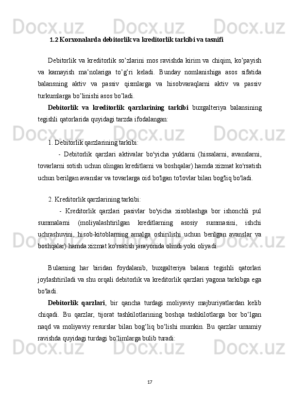 1.2  Korxonalarda  debitorlik va kreditorlik tarkibi va tasnifi
Debitorlik  va kreditorlik  so’zlarini  mos  ravishda  kirim   va chiqim,  ko’payish
va   kamayish   ma’nolariga   to’g’ri   keladi.   Bunday   nomlanishiga   asos   sifatida
balansning   aktiv   va   passiv   qismlarga   va   hisobvaraqlarni   aktiv   va   passiv
turkumlarga bo’linishi asos bo’ladi.
Debitorlik   va   kreditorlik   qarzlarining   tarkibi   buxgalteriya   balansining
tegishli qatorlarida quyidagi tarzda ifodalangan:
1. Debitorlik qarzlarining tarkibi:
      -   Debitorlik   qarzlari   aktivalar   bo'yicha   yuklarni   (hissalarni,   avanslarni,
tovarlarni sotish uchun olingan kreditlarni va boshqalar) hamda xizmat ko'rsatish
uchun berilgan avanslar va tovarlarga oid bo'lgan to'lovlar bilan bog'liq bo'ladi.
   
2. Kreditorlik qarzlarining tarkibi:
      -   Kreditorlik   qarzlari   pasivlar   bo'yicha   xisoblashga   bor   ishonchli   pul
summalarni   (moliyalashtirilgan   kreditlarning   asosiy   summasini,   ishchi
uchrashuvini,   hisob-kitoblarning   amalga   oshirilishi   uchun   berilgan   avanslar   va
boshqalar) hamda xizmat ko'rsatish jarayonida olindi yoki oliyadi.
  
Bularning   har   biridan   foydalanib,   buxgalteriya   balansi   tegishli   qatorlari
joylashtiriladi va shu orqali debitorlik va kreditorlik qarzlari yagona tarkibga ega
bo'ladi.
Debitorlik   qarzlari ,   bir   qancha   turdagi   moliyaviy   majburiyatlardan   kelib
chiqadi.   Bu   qarzlar,   tijorat   tashkilotlarining   boshqa   tashkilotlarga   bor   bo‘lgan
naqd   va   moliyaviy   resurslar   bilan   bog‘liq   bo‘lishi   mumkin.   Bu   qarzlar   umumiy
ravishda quyidagi turdagi bo‘limlarga bulib turadi:
17 