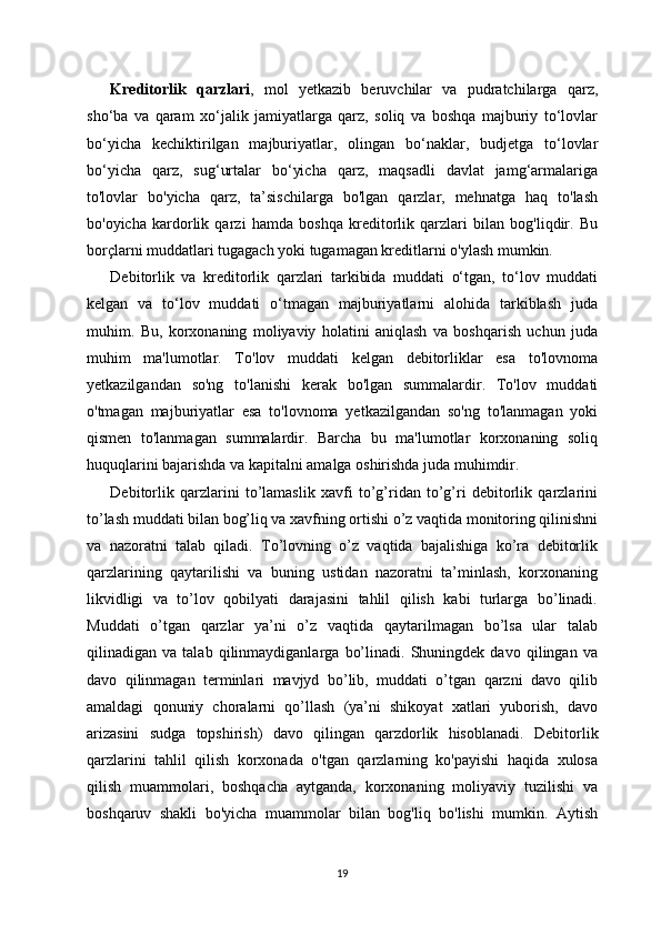 Kreditorlik   qarzlari ,   mol   yetkazib   beruvchilar   va   pudratchilarga   qarz,
sho‘ba   va   qaram   xo‘jalik   jamiyatlarga   qarz,   soliq   va   boshqa   majburiy   to‘lovlar
bo‘yicha   kechiktirilgan   majburiyatlar,   olingan   bo‘naklar,   budjetga   to‘lovlar
bo‘yicha   qarz,   sug‘urtalar   bo‘yicha   qarz,   maqsadli   davlat   jamg‘armalariga
to'lovlar   bo'yicha   qarz,   ta’sischilarga   bo'lgan   qarzlar,   mehnatga   haq   to'lash
bo'oyicha   kardorlik   qarzi   hamda   boshqa   kreditorlik   qarzlari   bilan   bog'liqdir.   Bu
borçlarni muddatlari tugagach yoki tugamagan kreditlarni o'ylash mumkin.
Debitorlik   va   kreditorlik   qarzlari   tarkibida   muddati   o‘tgan,   to‘lov   muddati
kelgan   va   to‘lov   muddati   o‘tmagan   majburiyatlarni   alohida   tarkiblash   juda
muhim.   Bu,   korxonaning   moliyaviy   holatini   aniqlash   va   boshqarish   uchun   juda
muhim   ma'lumotlar.   To'lov   muddati   kelgan   debitorliklar   esa   to'lovnoma
yetkazilgandan   so'ng   to'lanishi   kerak   bo'lgan   summalardir.   To'lov   muddati
o'tmagan   majburiyatlar   esa   to'lovnoma   yetkazilgandan   so'ng   to'lanmagan   yoki
qismen   to'lanmagan   summalardir.   Barcha   bu   ma'lumotlar   korxonaning   soliq
huquqlarini bajarishda va kapitalni amalga oshirishda juda muhimdir.
Debitorlik   qarzlarini   to’lamaslik   xavfi   to’g’ridan   to’g’ri   debitorlik   qarzlarini
to’lash muddati bilan bog’liq va xavfning ortishi o’z vaqtida monitoring qilinishni
va   nazoratni   talab   qiladi.   To’lovning   o’z   vaqtida   bajalishiga   ko’ra   debitorlik
qarzlarining   qaytarilishi   va   buning   ustidan   nazoratni   ta’minlash,   korxonaning
likvidligi   va   to’lov   qobilyati   darajasini   tahlil   qilish   kabi   turlarga   bo’linadi.
Muddati   o’tgan   qarzlar   ya’ni   o’z   vaqtida   qaytarilmagan   bo’lsa   ular   talab
qilinadigan   va   talab   qilinmaydiganlarga   bo’linadi.   Shuningdek   davo   qilingan   va
davo   qilinmagan   terminlari   mavjyd   bo’lib,   muddati   o’tgan   qarzni   davo   qilib
amaldagi   qonuniy   choralarni   qo’llash   (ya’ni   shikoyat   xatlari   yuborish,   davo
arizasini   sudga   topshirish)   davo   qilingan   qarzdorlik   hisoblanadi.   Debitorlik
qarzlarini   tahlil   qilish   korxonada   o'tgan   qarzlarning   ko'payishi   haqida   xulosa
qilish   muammolari,   boshqacha   aytganda,   korxonaning   moliyaviy   tuzilishi   va
boshqaruv   shakli   bo'yicha   muammolar   bilan   bog'liq   bo'lishi   mumkin.   Aytish
19 