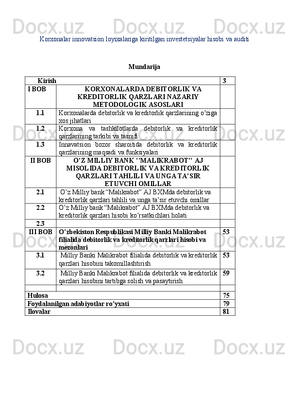 Korxonalar innovatsion loyixalariga kiritilgan investetsiyalar hisobi va auditi
Mundarija
Kirish 3
I BOB KORXONALARDA DEBITORLIK VA
KREDITORLIK QARZLARI NAZARIY
METODOLOGIK ASOSLARI
1.1 Korxonalarda debitorlik va kreditorlik qarzlarining o’ziga
xos jihatlari
1.2 Korxona   va   tashkilotlarda   debitorlik   va   kreditorlik
qarzlarining tarkibi va tasnifi
1.3 Innavatsion   bozor   sharoitida   debitorlik   va   kreditorlik
qarzlarining maqsadi va funksiyalari
II BOB O’Z MILLIY BANK ’’MALIKRABOT’’ AJ
MISOLIDA DEBITORLIK VA KREDITORLIK
QARZLARI TAHLILI VA UNGA TA’SIR
ETUVCHI OMILLAR
2.1   O’z Milliy bank “Malikrabot” AJ BXMda   debitorlik va 
kreditorlik qarzlari tahlili va unga ta’sir etuvchi omillar
2.2 O’z Milliy bank “Malikrabot” AJ BXMda   debitorlik va 
kreditorlik qarzlari hisobi ko’rsatkichlari holati
2.3
III BOB O’zbekiston Respublikasi Milliy Banki Malikrabot 
filialida debitorlik va kreditorlik qarzlari hisobi va 
mezonlari 53
3.1  Milliy Banki Malikrabot filialida debitorlik va kreditorlik
qarzlari hisobini takomillashtirish 53
3.2  Milliy Banki Malikrabot filialida debitorlik va kreditorlik
qarzlari hisobini tartibga solish va pasaytirish 59
Hulosa 75
Foydalanilgan adabiyotlar ro’yxati 79
Ilovalar 81 