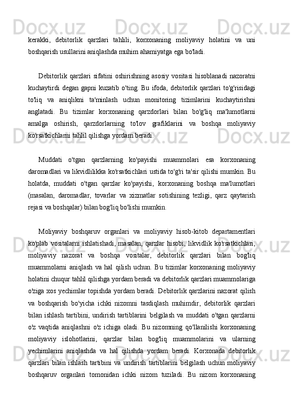 kerakki,   debitorlik   qarzlari   tahlili,   korxonaning   moliyaviy   holatini   va   uni
boshqarish usullarini aniqlashda muhim ahamiyatga ega bo'ladi.
Debitorlik   qarzlari   sifatini   oshirishning   asosiy   vositasi   hisoblanadi   nazoratni
kuchaytirdi   degan   gapni   kuzatib   o'ting.   Bu   ifoda,   debitorlik   qarzlari   to'g'risidagi
to'liq   va   aniqlikni   ta'minlash   uchun   monitoring   tizimlarini   kuchaytirishni
anglatadi.   Bu   tizimlar   korxonaning   qarzdorlari   bilan   bo'g'liq   ma'lumotlarni
amalga   oshirish,   qarzdorlarning   to'lov   grafiklarini   va   boshqa   moliyaviy
ko'rsatkichlarni tahlil qilishga yordam beradi.
Muddati   o'tgan   qarzlarning   ko'payishi   muammolari   esa   korxonaning
daromadlari va likvidlilikka ko'rsatkichlari ustida to'g'ri ta'sir qilishi mumkin. Bu
holatda,   muddati   o'tgan   qarzlar   ko'payishi,   korxonaning   boshqa   ma'lumotlari
(masalan,   daromadlar,   tovarlar   va   xizmatlar   sotishining   tezligi,   qarz   qaytarish
rejasi va boshqalar) bilan bog'liq bo'lishi mumkin.
Moliyaviy   boshqaruv   organlari   va   moliyaviy   hisob-kitob   departamentlari
ko'plab   vositalarni   ishlatishadi,   masalan,   qarzlar   hisobi,   likvidlik   ko'rsatkichlari,
moliyaviy   nazorat   va   boshqa   vositalar,   debitorlik   qarzlari   bilan   bog'liq
muammolarni   aniqlash   va   hal   qilish   uchun.   Bu   tizimlar   korxonaning   moliyaviy
holatini chuqur tahlil qilishga yordam beradi va debitorlik qarzlari muammolariga
o'ziga xos yechimlar topishda yordam beradi. Debitorlik qarzlarini nazorat qilish
va   boshqarish   bo'yicha   ichki   nizomni   tasdiqlash   muhimdir,   debitorlik   qarzlari
bilan   ishlash   tartibini,   undirish   tartiblarini   belgilash   va   muddati   o'tgan   qarzlarni
o'z   vaqtida   aniqlashni   o'z   ichiga   oladi.   Bu   nizomning   qo'llanilishi   korxonaning
moliyaviy   islohotlarini,   qarzlar   bilan   bog'liq   muammolarini   va   ularning
yechimlarini   aniqlashda   va   hal   qilishda   yordam   beradi.   Korxonada   debitorlik
qarzlari   bilan   ishlash   tartibini   va   undirish   tartiblarini   belgilash   uchun   moliyaviy
boshqaruv   organlari   tomonidan   ichki   nizom   tuziladi.   Bu   nizom   korxonaning 
