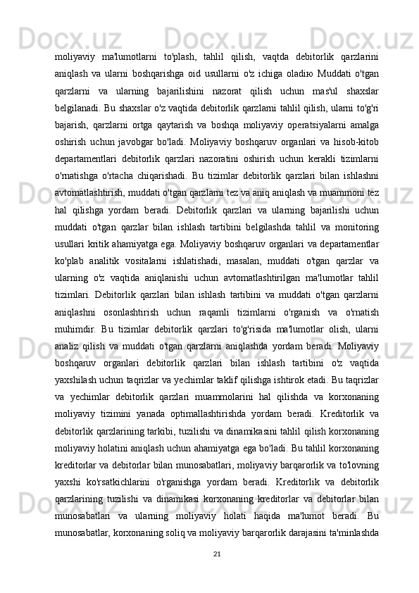 moliyaviy   ma'lumotlarni   to'plash,   tahlil   qilish,   vaqtda   debitorlik   qarzlarini
aniqlash   va   ularni   boshqarishga   oid   usullarni   o'z   ichiga   oladiю   Muddati   o'tgan
qarzlarni   va   ularning   bajarilishini   nazorat   qilish   uchun   mas'ul   shaxslar
belgilanadi. Bu shaxslar o'z vaqtida debitorlik qarzlarni tahlil qilish, ularni to'g'ri
bajarish,   qarzlarni   ortga   qaytarish   va   boshqa   moliyaviy   operatsiyalarni   amalga
oshirish   uchun   javobgar   bo'ladi.   Moliyaviy   boshqaruv   organlari   va   hisob-kitob
departamentlari   debitorlik   qarzlari   nazoratini   oshirish   uchun   kerakli   tizimlarni
o'rnatishga   o'rtacha   chiqarishadi.   Bu   tizimlar   debitorlik   qarzlari   bilan   ishlashni
avtomatlashtirish, muddati o'tgan qarzlarni tez va aniq aniqlash va muammoni tez
hal   qilishga   yordam   beradi.   Debitorlik   qarzlari   va   ularning   bajarilishi   uchun
muddati   o'tgan   qarzlar   bilan   ishlash   tartibini   belgilashda   tahlil   va   monitoring
usullari kritik ahamiyatga ega. Moliyaviy boshqaruv organlari va departamentlar
ko'plab   analitik   vositalarni   ishlatishadi,   masalan,   muddati   o'tgan   qarzlar   va
ularning   o'z   vaqtida   aniqlanishi   uchun   avtomatlashtirilgan   ma'lumotlar   tahlil
tizimlari.   Debitorlik   qarzlari   bilan   ishlash   tartibini   va   muddati   o'tgan   qarzlarni
aniqlashni   osonlashtirish   uchun   raqamli   tizimlarni   o'rganish   va   o'rnatish
muhimdir.   Bu   tizimlar   debitorlik   qarzlari   to'g'risida   ma'lumotlar   olish,   ularni
analiz   qilish   va   muddati   o'tgan   qarzlarni   aniqlashda   yordam   beradi.   Moliyaviy
boshqaruv   organlari   debitorlik   qarzlari   bilan   ishlash   tartibini   o'z   vaqtida
yaxshilash uchun taqrizlar va yechimlar taklif qilishga ishtirok etadi. Bu taqrizlar
va   yechimlar   debitorlik   qarzlari   muammolarini   hal   qilishda   va   korxonaning
moliyaviy   tizimini   yanada   optimallashtirishda   yordam   beradi.   Kreditorlik   va
debitorlik qarzlarining tarkibi, tuzilishi va dinamikasini tahlil qilish korxonaning
moliyaviy holatini aniqlash uchun ahamiyatga ega bo'ladi. Bu tahlil korxonaning
kreditorlar va debitorlar bilan munosabatlari, moliyaviy barqarorlik va to'lovning
yaxshi   ko'rsatkichlarini   o'rganishga   yordam   beradi.   Kreditorlik   va   debitorlik
qarzlarining   tuzilishi   va   dinamikasi   korxonaning   kreditorlar   va   debitorlar   bilan
munosabatlari   va   ularning   moliyaviy   holati   haqida   ma'lumot   beradi.   Bu
munosabatlar, korxonaning soliq va moliyaviy barqarorlik darajasini ta'minlashda
21 