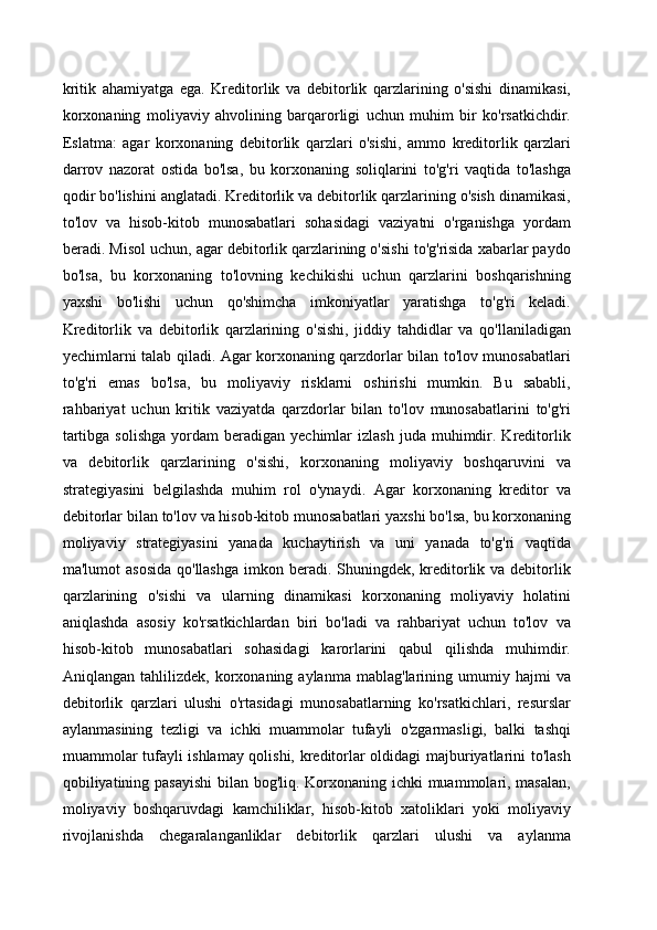 kritik   ahamiyatga   ega.   Kreditorlik   va   debitorlik   qarzlarining   o'sishi   dinamikasi,
korxonaning   moliyaviy   ahvolining   barqarorligi   uchun   muhim   bir   ko'rsatkichdir.
Eslatma:   agar   korxonaning   debitorlik   qarzlari   o'sishi,   ammo   kreditorlik   qarzlari
darrov   nazorat   ostida   bo'lsa,   bu   korxonaning   soliqlarini   to'g'ri   vaqtida   to'lashga
qodir bo'lishini anglatadi. Kreditorlik va debitorlik qarzlarining o'sish dinamikasi,
to'lov   va   hisob-kitob   munosabatlari   sohasidagi   vaziyatni   o'rganishga   yordam
beradi. Misol uchun, agar debitorlik qarzlarining o'sishi to'g'risida xabarlar paydo
bo'lsa,   bu   korxonaning   to'lovning   kechikishi   uchun   qarzlarini   boshqarishning
yaxshi   bo'lishi   uchun   qo'shimcha   imkoniyatlar   yaratishga   to'g'ri   keladi.
Kreditorlik   va   debitorlik   qarzlarining   o'sishi,   jiddiy   tahdidlar   va   qo'llaniladigan
yechimlarni talab qiladi. Agar korxonaning qarzdorlar bilan to'lov munosabatlari
to'g'ri   emas   bo'lsa,   bu   moliyaviy   risklarni   oshirishi   mumkin.   Bu   sababli,
rahbariyat   uchun   kritik   vaziyatda   qarzdorlar   bilan   to'lov   munosabatlarini   to'g'ri
tartibga  solishga  yordam  beradigan  yechimlar   izlash   juda  muhimdir.  Kreditorlik
va   debitorlik   qarzlarining   o'sishi,   korxonaning   moliyaviy   boshqaruvini   va
strategiyasini   belgilashda   muhim   rol   o'ynaydi.   Agar   korxonaning   kreditor   va
debitorlar bilan to'lov va hisob-kitob munosabatlari yaxshi bo'lsa, bu korxonaning
moliyaviy   strategiyasini   yanada   kuchaytirish   va   uni   yanada   to'g'ri   vaqtida
ma'lumot  asosida  qo'llashga  imkon beradi. Shuningdek,  kreditorlik va debitorlik
qarzlarining   o'sishi   va   ularning   dinamikasi   korxonaning   moliyaviy   holatini
aniqlashda   asosiy   ko'rsatkichlardan   biri   bo'ladi   va   rahbariyat   uchun   to'lov   va
hisob-kitob   munosabatlari   sohasidagi   karorlarini   qabul   qilishda   muhimdir.
Aniqlangan   tahlilizdek,   korxonaning  aylanma   mablag'larining   umumiy   hajmi   va
debitorlik   qarzlari   ulushi   o'rtasidagi   munosabatlarning   ko'rsatkichlari,   resurslar
aylanmasining   tezligi   va   ichki   muammolar   tufayli   o'zgarmasligi,   balki   tashqi
muammolar tufayli ishlamay qolishi, kreditorlar oldidagi majburiyatlarini to'lash
qobiliyatining pasayishi  bilan bog'liq. Korxonaning ichki  muammolari, masalan,
moliyaviy   boshqaruvdagi   kamchiliklar,   hisob-kitob   xatoliklari   yoki   moliyaviy
rivojlanishda   chegaralanganliklar   debitorlik   qarzlari   ulushi   va   aylanma 