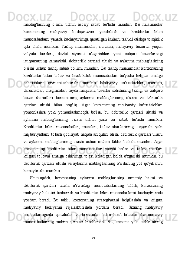 mablag'larining   o'sishi   uchun   asosiy   sabab   bo'lishi   mumkin.   Bu   muammolar
korxonaning   moliyaviy   boshqaruvini   yaxshilash   va   kreditorlar   bilan
munosabatlarni yanada kuchaytirishga qaratilgan ishlarni tashkil etishga to'sqinlik
qila   olishi   mumkin.   Tashqi   muammolar,   masalan,   moliyaviy   bozorda   yuqori
valyuta   kurslari,   davlat   siyosati   o'zgarishlari   yoki   xalqaro   bozorlardagi
istiqomatning   kamayishi,   debitorlik   qarzlari   ulushi   va   aylanma   mablag'larining
o'sishi   uchun   tashqi   sabab   bo'lishi   mumkin.   Bu   tashqi   muammolar   korxonaning
kreditorlar   bilan   to'lov   va   hisob-kitob   munosabatlari   bo'yicha   kelgusi   amalga
oshirishlarni   qiyinchilashtirishi   mumkin.   Moliyaviy   ko'rsatkichlar,   masalan,
daromadlar,   chegirmalar,   foyda   marjinali,   tovarlar   sotishining   tezligi   va   xalqaro
bozor   sharoitlari   korxonaning   aylanma   mablag'larining   o'sishi   va   debitorlik
qarzlari   ulushi   bilan   bog'liq.   Agar   korxonaning   moliyaviy   ko'rsatkichlari
yomonlashsa   yoki   yomonlashmoqda   bo'lsa,   bu   debitorlik   qarzlari   ulushi   va
aylanma   mablag'larining   o'sishi   uchun   yana   bir   sabab   bo'lishi   mumkin.
Kreditorlar   bilan   munosabatlar,   masalan,   to'lov   shartlarining   o'zgarishi   yoki
majburiyatlarni to'lash qobiliyati haqida aniqlikni olish, debitorlik qarzlari ulushi
va   aylanma   mablag'larining   o'sishi   uchun   muhim   faktor   bo'lishi   mumkin.   Agar
korxonaning   kreditorlar   bilan   munosabatlari   yaxshi   bo'lsa   va   to'lov   shartlari
kelgusi  to'lovni  amalga   oshirishga  to'g'ri  keladigan  holda   o'zgarishi  mumkin,  bu
debitorlik qarzlari ulushi  va aylanma mablag'larining o'sishining  yo'l  qo'yilishini
kamaytirishi mumkin.
Shuningdek,   korxonaning   aylanma   mablag'larining   umumiy   hajmi   va
debitorlik   qarzlari   ulushi   o'rtasidagi   munosabatlarning   tahlili,   korxonaning
moliyaviy   holatini   tushunish   va   kreditorlar   bilan   munosabatlarni   kuchaytirishda
yordam   beradi.   Bu   tahlil   korxonaning   strategiyasini   belgilashda   va   kelgusi
moliyaviy   faoliyatini   rejalashtirishda   yordam   beradi.   Sizning   moliyaviy
hisobotlaringizda   qarzdorlar   va   kreditorlar   bilan   hisob-kitoblar   shartnomaviy
munosabatlarning   muhim   qismlari   hisoblanadi.   Bu,   korxona   yoki   tashkilotning
23 