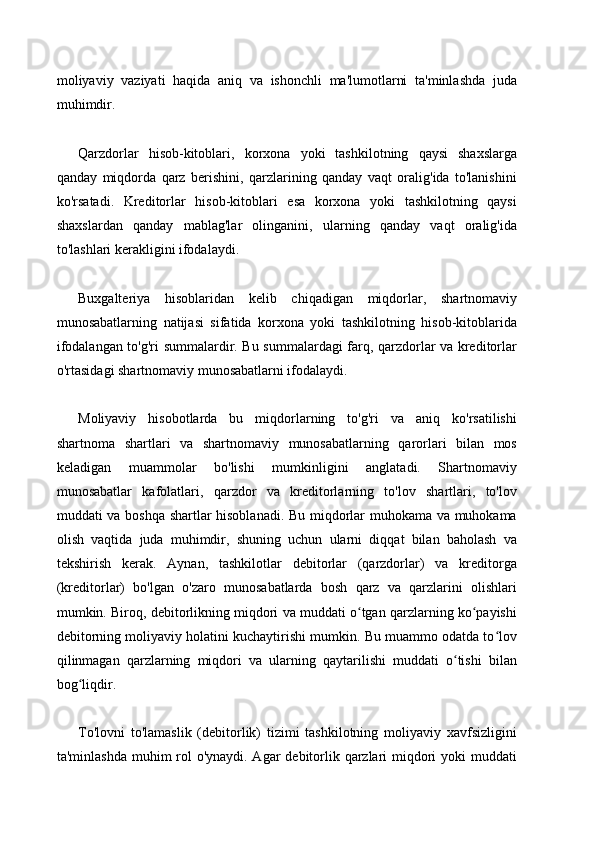 moliyaviy   vaziyati   haqida   aniq   va   ishonchli   ma'lumotlarni   ta'minlashda   juda
muhimdir.
Qarzdorlar   hisob-kitoblari,   korxona   yoki   tashkilotning   qaysi   shaxslarga
qanday   miqdorda   qarz   berishini,   qarzlarining   qanday   vaqt   oralig'ida   to'lanishini
ko'rsatadi.   Kreditorlar   hisob-kitoblari   esa   korxona   yoki   tashkilotning   qaysi
shaxslardan   qanday   mablag'lar   olinganini,   ularning   qanday   vaqt   oralig'ida
to'lashlari kerakligini ifodalaydi.
Buxgalteriya   hisoblaridan   kelib   chiqadigan   miqdorlar,   shartnomaviy
munosabatlarning   natijasi   sifatida   korxona   yoki   tashkilotning   hisob-kitoblarida
ifodalangan to'g'ri summalardir. Bu summalardagi farq, qarzdorlar va kreditorlar
o'rtasidagi shartnomaviy munosabatlarni ifodalaydi.
Moliyaviy   hisobotlarda   bu   miqdorlarning   to'g'ri   va   aniq   ko'rsatilishi
shartnoma   shartlari   va   shartnomaviy   munosabatlarning   qarorlari   bilan   mos
keladigan   muammolar   bo'lishi   mumkinligini   anglatadi.   Shartnomaviy
munosabatlar   kafolatlari,   qarzdor   va   kreditorlarning   to'lov   shartlari,   to'lov
muddati va boshqa shartlar hisoblanadi. Bu miqdorlar muhokama va muhokama
olish   vaqtida   juda   muhimdir,   shuning   uchun   ularni   diqqat   bilan   baholash   va
tekshirish   kerak.   Aynan,   tashkilotlar   debitorlar   (qarzdorlar)   va   kreditorga
(kreditorlar)   bo'lgan   o'zaro   munosabatlarda   bosh   qarz   va   qarzlarini   olishlari
mumkin. Biroq, debitorlikning miqdori va muddati o tgan qarzlarning ko payishiʻ ʻ
debitorning moliyaviy holatini kuchaytirishi mumkin. Bu muammo odatda to lov	
ʻ
qilinmagan   qarzlarning   miqdori   va   ularning   qaytarilishi   muddati   o tishi   bilan	
ʻ
bog liqdir.	
ʻ
To'lovni   to'lamaslik   (debitorlik)   tizimi   tashkilotning   moliyaviy   xavfsizligini
ta'minlashda muhim rol o'ynaydi. Agar  debitorlik qarzlari  miqdori yoki  muddati 