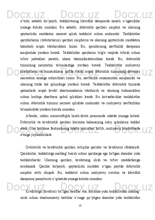 o tishi   sababli   ko payib,   tashkilotning   likvidlik   darajasida   zararli   o zgarishlarʻ ʻ ʻ
yuzaga   kelishi   mumkin.   Bu   sababli,   debitorlik   qarzlari   miqdori   va   ularning
qaytarilishi   muddatini   nazorat   qilish   tashkilot   uchun   muhimdir.   Tashkilotlar
qarzdorlarini (debitorlarini) qarzlari miqdorini va ularning qaytarilishi muddatini
baholash   orqali   tekshirishlari   lozim.   Bu,   qarzdorning   xavfsizlik   darajasini
aniqlashda   yordam   beradi.   Tashkilotlar   qarzlarini   to'g'ri   vaqtida   to'lash   uchun
to'lov   jadvallari   yaratib,   ularni   takomillashtirishlari   kerak.   Bu,   debitorlik
tizimining   nazoratini   ta'minlashga   yordam   beradi.   Tashkilotlar   moliyaviy
hisobotlarni   va   kuzatishlarni   qo'lda   tutish   orqali   debitorlik   tizimining   davomiy
nazoratini   amalga   oshirishlari   lozim.   Bu,   xavfsizlik   muammolari   aniqlanishi   va
ularning   tezda   hal   qilinishiga   yordam   beradi.   Tashkilotlar   debitorlik   tizimida
qatnashish   orqali   kredit   shartnomalarini   tekshirish   va   ularning   tushunishlari
uchun   boshqa   shartlarni   qabul   qilishlari   kerak.   Bu   ko'rsatkichlar   tashkilotlar
uchun   debitorlik   tizimini   nazorat   qilishda   muhimdir   va   moliyaviy   xavfsizlikni
ta'minlashda yordam berishi mumkin.
Afsuski,   ushbu   nomuvofiqlik   hisob-kitob   jarayonida   odatda   yuzaga   keladi.
Debitorlik   va   kreditorlik   qarzlari   korxona   balansining   asliy   qismlarini   tashkil
etadi. Ular korxona faoliyatining odatiy jonzotlari bo'lib, moliyaviy hisobotlarda
o'rniga joylashtiriladi.
Debitorlik   va   kreditorlik   qarzlari   ortiqcha   qarzdor   va   kreditorni   ifodalaydi.
Qarzdorlar, tashkilotga mablag' berish uchun qarzlarga ega bo'lgan shaxslar yoki
tashkilotlardir.   Ularning   qarzlari,   kreditning   olish   va   to'lov   muddatlariga
asoslanadi.   Qarzlar   ko'payib,   qaytarilishi   muddati   o tgan   paytda   debitorlik	
ʻ
miqdori   ortib   chiqadi.   Bu,   tashkilot   uchun   moliyaviy   risvolni   va   likvidlik
darajasini pasaytirish o qibatida yuzaga kelishi mumkin.	
ʻ
Kreditorga (kreditor) bo lgan taraflar esa, korxona yoki tashkilotdan mablag	
ʻ ʻ
olish   uchun   shartnomaviy   tartiblar   o rniga   qo yilgan   shaxslar   yoki   tashkilotlar	
ʻ ʻ
25 