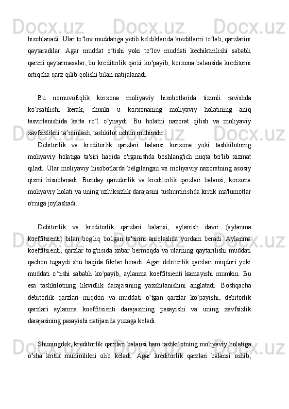 hisoblanadi. Ular to lov muddatiga yetib keldiklarida kreditlarni to lab, qarzlariniʻ ʻ
qaytaradilar.   Agar   muddat   o tishi   yoki   to lov   muddati   kechiktirilishi   sababli	
ʻ ʻ
qarzni qaytarmasalar, bu kreditorlik qarzi ko payib, korxona balansida kreditorni	
ʻ
ortiqcha qarz qilib qolishi bilan natijalanadi.
Bu   nomuvofiqlik   korxona   moliyaviy   hisobotlarida   tizimli   ravishda
ko rsatilishi   kerak,   chunki   u   korxonaning   moliyaviy   holatining   aniq	
ʻ
tasvirlanishida   katta   ro l   o ynaydi.   Bu   holatni   nazorat   qilish   va   moliyaviy	
ʻ ʻ
xavfsizlikni ta minlash, tashkilot uchun muhimdir.	
ʼ
Debitorlik   va   kreditorlik   qarzlari   balansi   korxona   yoki   tashkilotning
moliyaviy   holatiga   ta'siri   haqida   o'rganishda   boshlang'ich   nuqta   bo'lib   xizmat
qiladi. Ular moliyaviy hisobotlarda belgilangan va moliyaviy nazoratning asosiy
qismi   hisoblanadi.   Bunday   qarzdorlik   va   kreditorlik   qarzlari   balansi,   korxona
moliyaviy holati va uning uzluksizlik darajasini tushuntirishda kritik ma'lumotlar
o'rniga joylashadi.
Debitorlik   va   kreditorlik   qarzlari   balansi,   aylanish   davri   (aylanma
koeffitsienti)   bilan   bog'liq   bo'lgan   ta'sirini   aniqlashda   yordam   beradi.   Aylanma
koeffitsienti,   qarzlar   to'g'risida   xabar   bermoqda   va   ularning   qaytarilishi   muddati
qachon   tugaydi   shu   haqida   fikrlar   beradi.   Agar   debitorlik   qarzlari   miqdori   yoki
muddati   o tishi   sababli   ko payib,   aylanma   koeffitsienti   kamayishi   mumkin.   Bu	
ʻ ʻ
esa   tashkilotning   likvidlik   darajasining   yaxshilanishini   anglatadi.   Boshqacha
debitorlik   qarzlari   miqdori   va   muddati   o tgan   qarzlar   ko payishi,   debitorlik	
ʻ ʻ
qarzlari   aylanma   koeffitsienti   darajasining   pasayishi   va   uning   xavfsizlik
darajasining pasayishi natijasida yuzaga keladi.
Shuningdek, kreditorlik qarzlari balansi ham tashkilotning moliyaviy holatiga
o sha   kritik   muhimlikni   olib   keladi.   Agar   kreditorlik   qarzlari   balansi   oshib,	
ʻ 