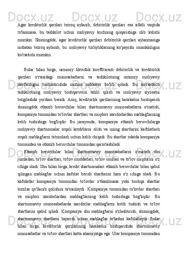 Agar   kreditorlik   qarzlari   tezroq   aylanib,   debitorlik   qarzlari   esa   sifatli   vaqtida
to'lanmasa,   bu   tashkilot   uchun   moliyaviy   kuchning   qisqarishiga   olib   kelishi
mumkin.   Shuningdek,   agar   kreditorlik   qarzlari   debitorlik   qarzlari   aylanmasiga
nisbatan   tezroq   aylanib,   bu   moliyaviy   turliyliklarning   ko'payishi   mumkinligini
ko'rsatishi mumkin.
Bular   bilan   birga,   umumiy   likvidlik   koeffitsienti   debitorlik   va   kreditorlik
qarzlari   o'rtasidagi   munosabatlarni   va   tashkilotning   umumiy   moliyaviy
xavfsizligini   tushuntirishda   muhim   indikator   bo'lib   qoladi.   Bu   ko'rsatkich
tashkilotning   moliyaviy   boshqaruvini   tahlil   qilish   va   moliyaviy   siyosatni
belgilashda   yordam   beradi.   Aniq,   kreditorlik   qarzlarining   harakatini   boshqarish
shuningdek   etkazib   beruvchilar   bilan   shartnomaviy   munosabatlarni   o'rnatish,
kompaniya tomonidan to'lovlar shartlari va miqdori xaridorlardan mablag'larning
kelib   tushishiga   bog'liqdir.   Bu   jarayonda,   kompaniya   etkazib   beruvchilarga
moliyaviy   shartnomalar   orqali   kreditlarni   olish   va   uning   shartlarini   kafolatlash
orqali mablag'larni ta'minlash uchun kelib chiqadi. Bu shartlar odatda kompaniya
tomonidan va etkazib beruvchilar tomonidan qarorlashiladi.
Etkazib   beruvchilar   bilan   shartnomaviy   munosabatlarni   o'rnatish   shu
jumladan, to'lov shartlari, to'lov muddatlari, to'lov usullari va to'lov miqdorini o'z
ichiga oladi. Shu bilan birga, kredit shartnomalari etkazib beruvchilar bilan qabul
qilingan   mablag'lar   uchun   kafolat   berish   shartlarini   ham   o'z   ichiga   oladi.   Bu
kafolatlar   kompaniya   tomonidan   to'lovlar   o'tkazilmasa   yoki   boshqa   shartlar
buzilsa   qo'llanib   qolishini   ta'minlaydi.   Kompaniya   tomonidan   to'lovlar   shartlari
va   miqdori   xaridorlardan   mablag'larning   kelib   tushishiga   bog'liqdir.   Bu
shartnomaviy   munosabatlarda   xaridorlar   mablag'larni   kelib   tushish   va   to'lov
shartlarini   qabul   qiladi.   Kompaniya   shu   mablag'larni   o'zlashtirish,   shuningdek,
shartnomaviy   shartlarni   bajarish   uchun   mablag'lar   to'lashni   kafolatlaydi.   Bular
bilan   birga,   kreditorlik   qarzlarining   harakatini   boshqarishda   shartnomaviy
munosabatlar va to'lov shartlari katta ahamiyatga ega. Ular kompaniya tomonidan 