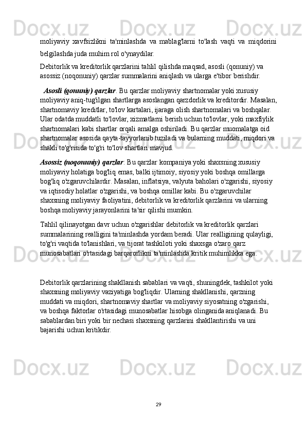 moliyaviy   xavfsizlikni   ta'minlashda   va   mablag'larni   to'lash   vaqti   va   miqdorini
belgilashda juda muhim rol o'ynaydilar.
Debitorlik va kreditorlik qarzlarini tahlil qilishda maqsad, asosli (qonuniy) va 
asossiz (noqonuniy) qarzlar summalarini aniqlash va ularga e'tibor berishdir.
   Asosli (qonuniy) qarzlar . Bu qarzlar moliyaviy shartnomalar yoki xususiy 
moliyaviy aniq-tug'ilgan shartlarga asoslangan qarzdorlik va kreditordir.  Masalan,
shartnomaviy kreditlar, to'lov kartalari, ijaraga olish shartnomalari va boshqalar. 
Ular odatda muddatli to'lovlar, xizmatlarni berish uchun to'lovlar, yoki maxfiylik 
shartnomalari kabi shartlar orqali amalga oshiriladi. Bu qarzlar muomalatga oid 
shartnomalar asosida qayta-tayyorlanib tuziladi va bularning muddati, miqdori va 
shakli to'g'risida to'g'ri to'lov shartlari mavjud.
Asossiz (noqonuniy) qarzlar : Bu qarzlar kompaniya yoki shaxsning xususiy 
moliyaviy holatiga bog'liq emas, balki ijtimoiy, siyosiy yoki boshqa omillarga 
bog'liq o'zgaruvchilardir. Masalan, inflatsiya, valyuta baholari o'zgarishi, siyosiy 
va iqtisodiy holatlar o'zgarishi, va boshqa omillar kabi. Bu o'zgaruvchilar 
shaxsning moliyaviy faoliyatini, debitorlik va kreditorlik qarzlarini va ularning 
boshqa moliyaviy jarayonlarini ta'sir qilishi mumkin.
Tahlil qilinayotgan davr uchun o'zgarishlar debitorlik va kreditorlik qarzlari 
summalarining realligini ta'minlashda yordam beradi. Ular realligining qulayligi, 
to'g'ri vaqtida to'lanishlari, va tijorat tashkiloti yoki shaxsga o'zaro qarz 
munosabatlari o'rtasidagi barqarorlikni ta'minlashda kritik muhimlikka ega.
Debitorlik qarzlarining shakllanish sabablari va vaqti, shuningdek, tashkilot yoki 
shaxsning moliyaviy vaziyatiga bog'liqdir. Ularning shakllanishi, qarzning 
muddati va miqdori, shartnomaviy shartlar va moliyaviy siyosatning o'zgarishi, 
va boshqa faktorlar o'rtasidagi munosabatlar hisobga olinganida aniqlanadi. Bu 
sabablardan biri yoki bir nechasi shaxsning qarzlarini shakllantirishi va uni 
bajarishi uchun kritikdir.
29 