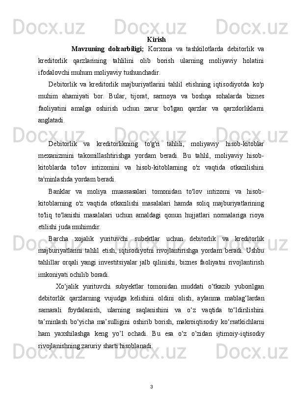 Kirish
            Mavzuning   dolzarbiligi;   Korxona   va   tashkilotlarda   debitorlik   va
kreditorlik   qarzlarining   tahlilini   olib   borish   ularning   moliyaviy   holatini
ifodalovchi muhum moliyaviy tushunchadir.
Debitorlik   va   kreditorlik   majburiyatlarini   tahlil   etishning   iqtisodiyotda   ko'p
muhim   ahamiyati   bor.   Bular,   tijorat,   sarmoya   va   boshqa   sohalarda   biznes
faoliyatini   amalga   oshirish   uchun   zarur   bo'lgan   qarzlar   va   qarzdorliklarni
anglatadi.
Debitorlik   va   kreditorlikning   to'g'ri   tahlili,   moliyaviy   hisob-kitoblar
mexanizmini   takomillashtirishga   yordam   beradi.   Bu   tahlil,   moliyaviy   hisob-
kitoblarda   to'lov   intizomini   va   hisob-kitoblarning   o'z   vaqtida   otkazilishini
ta'minlashda yordam beradi.
Banklar   va   moliya   muassasalari   tomonidan   to'lov   intizomi   va   hisob-
kitoblarning   o'z   vaqtida   otkazilishi   masalalari   hamda   soliq   majburiyatlarining
to'liq   to'lanishi   masalalari   uchun   amaldagi   qonun   hujjatlari   normalariga   rioya
etilishi juda muhimdir.
Barcha   xojalik   yurituvchi   subektlar   uchun   debitorlik   va   kreditorlik
majburiyatlarini   tahlil   etish,   iqtisodiyotni   rivojlantirishga   yordam   beradi.   Ushbu
tahlillar   orqali   yangi   investitsiyalar   jalb   qilinishi,   biznes   faoliyatni   rivojlantirish
imkoniyati ochilib boradi.
Xо‘jalik   yurituvchi   subyektlar   tomonidan   muddati   о‘tkazib   yuborilgan
debitorlik   qarzlarning   vujudga   kelishi ni   oldini   olish ,   aylanma   mablag‘lardan
samarali   foydalanish ,   ularning   saqlanishini   va   о‘z   vaqtida   tо‘ldirilishini
ta’minlash   bо‘yicha   ma’sulligini   oshirib   borish ,   mak ro iqtisodiy   kо‘rsatkichlarni
ham   yaxshilashga   keng   yo’l   ochadi .   Bu   esa   о‘z   o’zidan   ijtimoiy - iqtisodiy
rivojlanishning   zaruriy   sharti   hisoblanadi .
3 