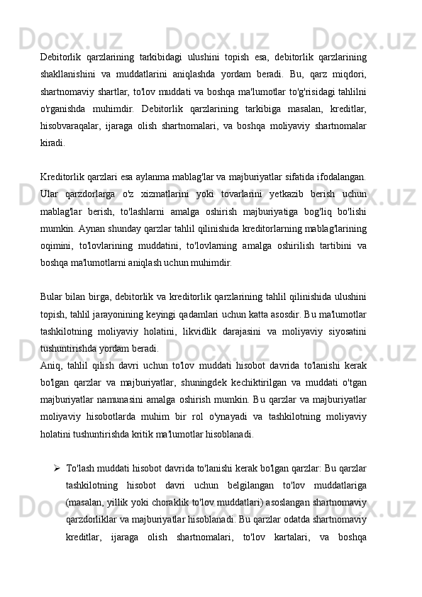 Debitorlik   qarzlarining   tarkibidagi   ulushini   topish   esa,   debitorlik   qarzlarining
shakllanishini   va   muddatlarini   aniqlashda   yordam   beradi.   Bu,   qarz   miqdori,
shartnomaviy shartlar, to'lov muddati va boshqa ma'lumotlar to'g'risidagi tahlilni
o'rganishda   muhimdir.   Debitorlik   qarzlarining   tarkibiga   masalan,   kreditlar,
hisobvaraqalar,   ijaraga   olish   shartnomalari,   va   boshqa   moliyaviy   shartnomalar
kiradi.
Kreditorlik qarzlari esa aylanma mablag'lar va majburiyatlar sifatida ifodalangan.
Ular   qarzdorlarga   o'z   xizmatlarini   yoki   tovarlarini   yetkazib   berish   uchun
mablag'lar   berish,   to'lashlarni   amalga   oshirish   majburiyatiga   bog'liq   bo'lishi
mumkin. Aynan shunday qarzlar tahlil qilinishida kreditorlarning mablag'larining
oqimini,   to'lovlarining   muddatini,   to'lovlarning   amalga   oshirilish   tartibini   va
boshqa ma'lumotlarni aniqlash uchun muhimdir.
Bular bilan birga, debitorlik va kreditorlik qarzlarining tahlil qilinishida ulushini
topish, tahlil jarayonining keyingi qadamlari uchun katta asosdir. Bu ma'lumotlar
tashkilotning   moliyaviy   holatini,   likvidlik   darajasini   va   moliyaviy   siyosatini
tushuntirishda yordam beradi.
Aniq,   tahlil   qilish   davri   uchun   to'lov   muddati   hisobot   davrida   to'lanishi   kerak
bo'lgan   qarzlar   va   majburiyatlar,   shuningdek   kechiktirilgan   va   muddati   o'tgan
majburiyatlar   namunasini   amalga   oshirish   mumkin.   Bu   qarzlar   va   majburiyatlar
moliyaviy   hisobotlarda   muhim   bir   rol   o'ynayadi   va   tashkilotning   moliyaviy
holatini tushuntirishda kritik ma'lumotlar hisoblanadi.
 To'lash muddati hisobot davrida to'lanishi kerak bo'lgan qarzlar: Bu qarzlar
tashkilotning   hisobot   davri   uchun   belgilangan   to'lov   muddatlariga
(masalan, yillik yoki choraklik to'lov muddatlari) asoslangan shartnomaviy
qarzdorliklar va majburiyatlar hisoblanadi. Bu qarzlar odatda shartnomaviy
kreditlar,   ijaraga   olish   shartnomalari,   to'lov   kartalari,   va   boshqa 
