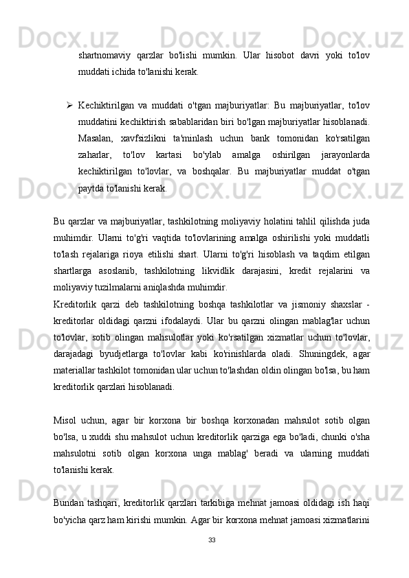 shartnomaviy   qarzlar   bo'lishi   mumkin.   Ular   hisobot   davri   yoki   to'lov
muddati ichida to'lanishi kerak.
 Kechiktirilgan   va   muddati   o'tgan   majburiyatlar:   Bu   majburiyatlar,   to'lov
muddatini kechiktirish sabablaridan biri bo'lgan majburiyatlar hisoblanadi.
Masalan,   xavfsizlikni   ta'minlash   uchun   bank   tomonidan   ko'rsatilgan
zaharlar,   to'lov   kartasi   bo'ylab   amalga   oshirilgan   jarayonlarda
kechiktirilgan   to'lovlar,   va   boshqalar.   Bu   majburiyatlar   muddat   o'tgan
paytda to'lanishi kerak.
Bu qarzlar va majburiyatlar, tashkilotning moliyaviy holatini  tahlil qilishda juda
muhimdir.   Ularni   to'g'ri   vaqtida   to'lovlarining   amalga   oshirilishi   yoki   muddatli
to'lash   rejalariga   rioya   etilishi   shart.   Ularni   to'g'ri   hisoblash   va   taqdim   etilgan
shartlarga   asoslanib,   tashkilotning   likvidlik   darajasini,   kredit   rejalarini   va
moliyaviy tuzilmalarni aniqlashda muhimdir.
Kreditorlik   qarzi   deb   tashkilotning   boshqa   tashkilotlar   va   jismoniy   shaxslar   -
kreditorlar   oldidagi   qarzni   ifodalaydi.   Ular   bu   qarzni   olingan   mablag'lar   uchun
to'lovlar,   sotib   olingan   mahsulotlar   yoki   ko'rsatilgan   xizmatlar   uchun   to'lovlar,
darajadagi   byudjetlarga   to'lovlar   kabi   ko'rinishlarda   oladi.   Shuningdek,   agar
materiallar tashkilot tomonidan ular uchun to'lashdan oldin olingan bo'lsa, bu ham
kreditorlik qarzlari hisoblanadi. 
Misol   uchun,   agar   bir   korxona   bir   boshqa   korxonadan   mahsulot   sotib   olgan
bo'lsa,  u xuddi  shu mahsulot  uchun  kreditorlik qarziga  ega bo'ladi, chunki  o'sha
mahsulotni   sotib   olgan   korxona   unga   mablag'   beradi   va   ularning   muddati
to'lanishi kerak. 
Bundan   tashqari,   kreditorlik   qarzlari   tarkibiga   mehnat   jamoasi   oldidagi   ish   haqi
bo'yicha qarz ham kirishi mumkin. Agar bir korxona mehnat jamoasi xizmatlarini
33 
