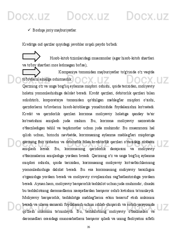  Boshqa joriy majburiyatlar.
Kreditga oid qarzlar quyidagi javoblar orqali paydo bo'ladi:
                          Hisob-kitob tizimlaridagi muammolar (agar hisob-kitob shartlari
va to'lov shartlari mos kelmagan bo'lsa);
                                                Kompaniya   tomonidan   majburiyatlar   to'g'risida   o'z   vaqtda
to'lovlarni amalga oshirmaslik.
Qarzning o'z va unga bog'liq aylanma miqdori oshishi, qoida tarixidan, moliyaviy
holatni   yomonlashishiga   dalolat   beradi.   Kredit   qarzlari,   debitorlik   qarzlari   bilan
solishtirib,   korporatsiya   tomonidan   qo'shilgan   mablag'lar   miqdori   o'sishi,
qarzdorlarni   to'lovlarini   hisob-kitoblarga   yonaltirishda   foydalanishni   ko'rsatadi.
Kredit   va   qarzdorlik   qarzlari   korxona   moliyaviy   holatiga   qanday   ta'sir
ko'rsatishini   aniqlash   juda   muhim.   Bu,   korxona   moliyaviy   nazoratida
o'tkaziladigan   tahlil   va   taqdimotlar   uchun   juda   muhimdir.   Bu   muammoni   hal
qilish   uchun,   birinchi   navbatda,   korxonaning   aylanma   mablag'lari   miqdoriga
qarzning foiz nisbatini va debitorlik bilan kreditorlik qarzlari o'rtasidagi  nisbatni
aniqlash   kerak.   Bu,   korxonaning   qarzdorlik   darajasini   va   moliyaviy
o'tkazmalarini   aniqlashga   yordam   beradi.   Qarzning   o'z   va   unga   bog'liq   aylanma
miqdori   oshishi,   qoida   tarixidan,   korxonaning   moliyaviy   ko'rsatkichlarining
yomonlashishiga   dalolat   beradi.   Bu   esa   korxonaning   moliyaviy   tarazligini
o'rganishga   yordam   beradi   va   moliyaviy   rivojlanishni   rag'batlantirishga   yordam
beradi. Aynan ham, moliyaviy barqarorlik tashkilot uchun juda muhimdir, chunki
bu tashkilotning daromadlarini xarajatlardan barqaror oshib ketishini ta'minlaydi.
Moliyaviy   barqarorlik,   tashkilotga   mablag'larini   erkin   tasarruf   etish   imkonini
beradi va ularni samarali foydalanish uchun ishlab chiqarish va sotish jarayonida
qo'llash   imkonini   ta'minlaydi.   Bu,   tashkilotning   moliyaviy   o'tkazmalari   va
daromadlari   orasidagi   munosabatlarni   barqaror   qiladi   va   uning   faoliyatini   sifatli
35 