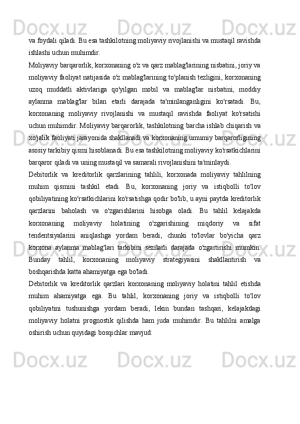 va foydali qiladi. Bu esa tashkilotning moliyaviy rivojlanishi va mustaqil ravishda
ishlashi uchun muhimdir.
Moliyaviy barqarorlik, korxonaning o'z va qarz mablag'larining nisbatini, joriy va
moliyaviy faoliyat natijasida o'z mablag'larining to'planish tezligini, korxonaning
uzoq   muddatli   aktivlariga   qo'yilgan   mobil   va   mablag'lar   nisbatini,   moddiy
aylanma   mablag'lar   bilan   etarli   darajada   ta'minlanganligini   ko'rsatadi.   Bu,
korxonaning   moliyaviy   rivojlanishi   va   mustaqil   ravishda   faoliyat   ko'rsatishi
uchun muhimdir. Moliyaviy barqarorlik, tashkilotning barcha ishlab chiqarish va
xo'jalik faoliyati jarayonida shakllanadi va korxonaning umumiy barqarorligining
asosiy tarkibiy qismi hisoblanadi. Bu esa tashkilotning moliyaviy ko'rsatkichlarini
barqaror qiladi va uning mustaqil va samarali rivojlanishini ta'minlaydi.
Debitorlik   va   kreditorlik   qarzlarining   tahlili,   korxonada   moliyaviy   tahlilning
muhim   qismini   tashkil   etadi.   Bu,   korxonaning   joriy   va   istiqbolli   to'lov
qobiliyatining ko'rsatkichlarini ko'rsatishga qodir bo'lib, u ayni paytda kreditorlik
qarzlarini   baholash   va   o'zgarishlarini   hisobga   oladi.   Bu   tahlil   kelajakda
korxonaning   moliyaviy   holatining   o'zgarishining   miqdoriy   va   sifat
tendentsiyalarini   aniqlashga   yordam   beradi,   chunki   to'lovlar   bo'yicha   qarz
korxona   aylanma   mablag'lari   tarkibini   sezilarli   darajada   o'zgartirishi   mumkin.
Bunday   tahlil,   korxonaning   moliyaviy   strategiyasini   shakllantirish   va
boshqarishda katta ahamiyatga ega bo'ladi.
Debitorlik   va   kreditorlik   qarzlari   korxonaning   moliyaviy   holatini   tahlil   etishda
muhim   ahamiyatga   ega.   Bu   tahlil,   korxonaning   joriy   va   istiqbolli   to'lov
qobiliyatini   tushunishga   yordam   beradi,   lekin   bundan   tashqari,   kelajakdagi
moliyaviy   holatni   prognostik   qilishda   ham   juda   muhimdir.   Bu   tahlilni   amalga
oshirish uchun quyidagi bosqichlar mavjud: 