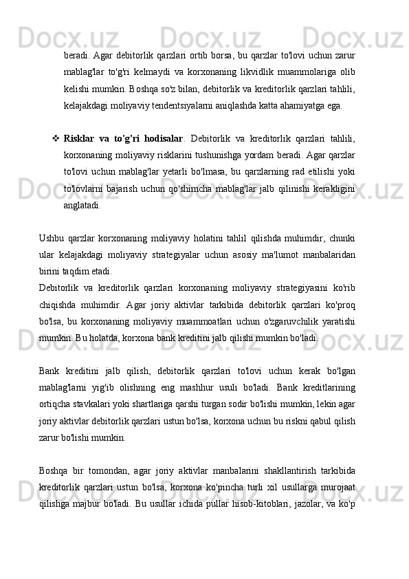 beradi. Agar  debitorlik qarzlari  ortib borsa,  bu  qarzlar   to'lovi  uchun  zarur
mablag'lar   to'g'ri   kelmaydi   va   korxonaning   likvidlik   muammolariga   olib
kelishi mumkin. Boshqa so'z bilan, debitorlik va kreditorlik qarzlari tahlili,
kelajakdagi moliyaviy tendentsiyalarni aniqlashda katta ahamiyatga ega.
 Risklar   va   to'g'ri   hodisalar .   Debitorlik   va   kreditorlik   qarzlari   tahlili,
korxonaning moliyaviy risklarini tushunishga yordam beradi. Agar qarzlar
to'lovi   uchun   mablag'lar   yetarli   bo'lmasa,   bu   qarzlarning   rad   etilishi   yoki
to'lovlarni   bajarish   uchun   qo'shimcha   mablag'lar   jalb   qilinishi   kerakligini
anglatadi. 
Ushbu   qarzlar   korxonaning   moliyaviy   holatini   tahlil   qilishda   muhimdir,   chunki
ular   kelajakdagi   moliyaviy   strategiyalar   uchun   asosiy   ma'lumot   manbalaridan
birini taqdim etadi.
Debitorlik   va   kreditorlik   qarzlari   korxonaning   moliyaviy   strategiyasini   ko'rib
chiqishda   muhimdir.   Agar   joriy   aktivlar   tarkibida   debitorlik   qarzlari   ko'proq
bo'lsa,   bu   korxonaning   moliyaviy   muammoatlari   uchun   o'zgaruvchilik   yaratishi
mumkin. Bu holatda, korxona bank kreditini jalb qilishi mumkin bo'ladi.
Bank   kreditini   jalb   qilish,   debitorlik   qarzlari   to'lovi   uchun   kerak   bo'lgan
mablag'larni   yig'ib   olishning   eng   mashhur   usuli   bo'ladi.   Bank   kreditlarining
ortiqcha stavkalari yoki shartlariga qarshi turgan sodir bo'lishi mumkin, lekin agar
joriy aktivlar debitorlik qarzlari ustun bo'lsa, korxona uchun bu riskni qabul qilish
zarur bo'lishi mumkin.
Boshqa   bir   tomondan,   agar   joriy   aktivlar   manbalarini   shakllantirish   tarkibida
kreditorlik   qarzlari   ustun   bo'lsa,   korxona   ko'pincha   turli   xil   usullarga   murojaat
qilishga  majbur   bo'ladi.  Bu  usullar   ichida  pullar  hisob-kitoblari,  jazolar,  va  ko'p 