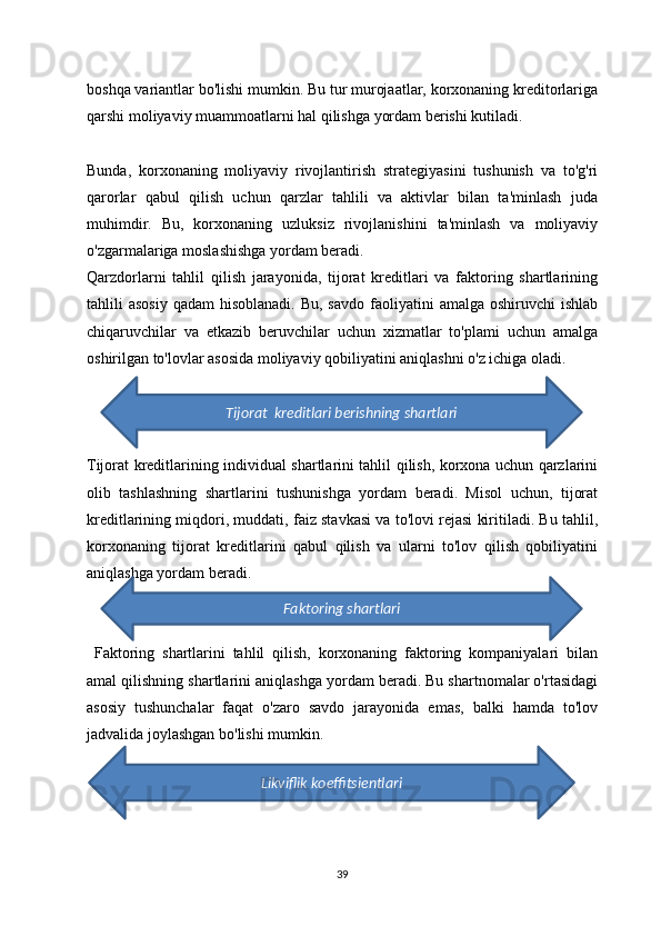 boshqa variantlar bo'lishi mumkin. Bu tur murojaatlar, korxonaning kreditorlariga
qarshi moliyaviy muammoatlarni hal qilishga yordam berishi kutiladi.
Bunda,   korxonaning   moliyaviy   rivojlantirish   strategiyasini   tushunish   va   to'g'ri
qarorlar   qabul   qilish   uchun   qarzlar   tahlili   va   aktivlar   bilan   ta'minlash   juda
muhimdir.   Bu,   korxonaning   uzluksiz   rivojlanishini   ta'minlash   va   moliyaviy
o'zgarmalariga moslashishga yordam beradi.
Qarzdorlarni   tahlil   qilish   jarayonida,   tijorat   kreditlari   va   faktoring   shartlarining
tahlili  asosiy   qadam  hisoblanadi.  Bu,  savdo   faoliyatini   amalga oshiruvchi   ishlab
chiqaruvchilar   va   etkazib   beruvchilar   uchun   xizmatlar   to'plami   uchun   amalga
oshirilgan to'lovlar asosida moliyaviy qobiliyatini aniqlashni o'z ichiga oladi.
Tijorat kreditlarining individual shartlarini tahlil qilish, korxona uchun qarzlarini
olib   tashlashning   shartlarini   tushunishga   yordam   beradi.   Misol   uchun,   tijorat
kreditlarining miqdori, muddati, faiz stavkasi va to'lovi rejasi kiritiladi. Bu tahlil,
korxonaning   tijorat   kreditlarini   qabul   qilish   va   ularni   to'lov   qilish   qobiliyatini
aniqlashga yordam beradi.
  Faktoring   shartlarini   tahlil   qilish,   korxonaning   faktoring   kompaniyalari   bilan
amal qilishning shartlarini aniqlashga yordam beradi. Bu shartnomalar o'rtasidagi
asosiy   tushunchalar   faqat   o'zaro   savdo   jarayonida   emas,   balki   hamda   to'lov
jadvalida joylashgan bo'lishi mumkin. 
39Faktoring shartlariTijorat  kreditlari berishning shartlari
Likviflik koeffitsientlari 