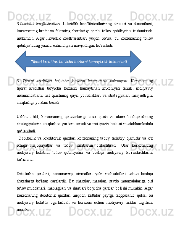 3. Likvidlik   koeffitsientlari :   Likvidlik   koeffitsientlarining   darajasi   va   dinamikasi,
korxonaning kredit va faktoring shartlariga qarshi to'lov qobiliyatini tushunishda
muhimdir.   Agar   likvidlik   koeffitsientlari   yuqori   bo'lsa,   bu   korxonaning   to'lov
qobiliyatining yaxshi ehtimoliyati mavjudligini ko'rsatadi. 
5.   Tijorat   kreditlari   bo'yicha   foizlarni   kamaytirish   imkoniyati :   Korxonaning
tijorat   kreditlari   bo'yicha   foizlarni   kamaytirish   imkoniyati   tahlili,   moliyaviy
muammoatlarni   hal   qilishning   qaysi   yo'nalishlari   va   strategiyalari   mavjudligini
aniqlashga yordam beradi.
Ushbu   tahlil,   korxonaning   qarzdorlariga   ta'sir   qilish   va   ularni   boshqarishning
strategiyalarini aniqlashda yordam beradi va moliyaviy holatni mustahkamlashda
qo'llaniladi.
  Debitorlik   va   kreditorlik   qarzlari   korxonaning   tabiiy   tarkibiy   qismidir   va   o'z
ichiga   majburiyatlar   va   to'lov   shartlarini   o'zlashtiradi.   Ular   korxonaning
moliyaviy   holatini,   to'lov   qobiliyatini   va   boshqa   moliyaviy   ko'rsatkichlarini
ko'rsatadi. 
Debitorlik   qarzlari,   korxonaning   xizmatlari   yoki   mahsulotlari   uchun   boshqa
shaxslarga   bo'lgan   qarzlardir.   Bu   shaxslar,   masalan,   savdo   muomalalariga   oid
to'lov muddatlari, mablag'lari va shartlari bo'yicha qarzlar bo'lishi mumkin. Agar
korxonaning   debitorlik   qarzlari   miqdori   kattalar   paytga   taqqoslanib   qolsa,   bu
moliyaviy   holatda   og'irlashish   va   korxona   uchun   moliyaviy   risklar   tug'ilishi
mumkin.          Tijorat kreditlari bo’yicha foizlarni kamaytirish imkoniyati 