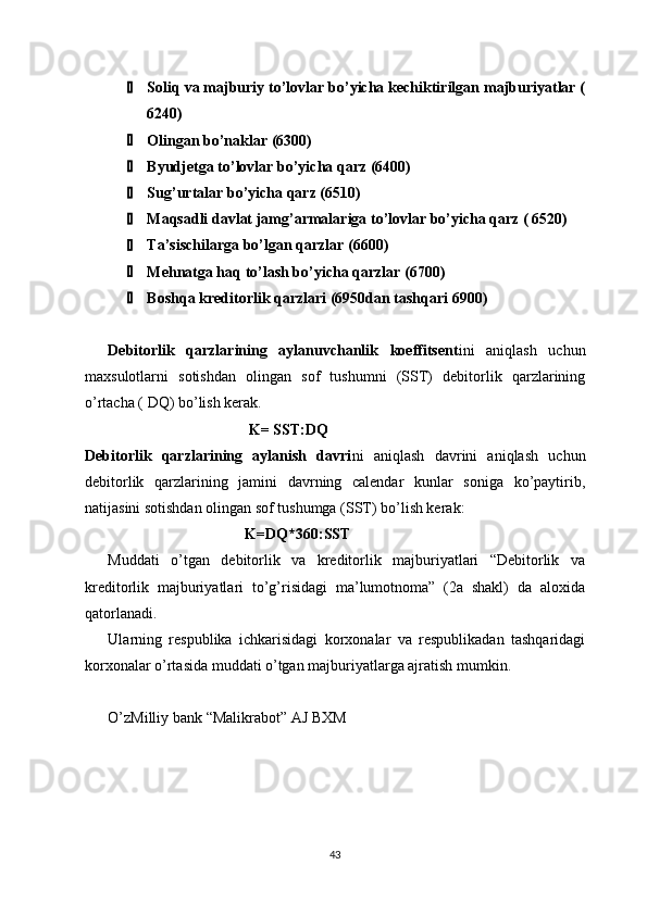  Soliq va majburiy to’lovlar bo’yicha kechiktirilgan majburiyatlar (
6240)
 Olingan bo’naklar (6300)
 Byudjetga to’lovlar bo’yicha qarz (6400)
 Sug’urtalar bo’yicha qarz (6510)
 Maqsadli davlat jamg’armalariga to’lovlar bo’yicha qarz ( 6520)
 Ta’sischilarga bo’lgan qarzlar (6600)
 Mehnatga haq to’lash bo’yicha qarzlar (6700)
 Boshqa kreditorlik qarzlari (6950dan tashqari 6900)
Debitorlik   qarzlarining   aylanuvchanlik   koeffitsent ini   aniqlash   uchun
maxsulotlarni   sotishdan   olingan   sof   tushumni   (SST)   debitorlik   qarzlarining
o’rtacha ( DQ) bo’lish kerak.
                                      K= SST:DQ
Debitorlik   qarzlarining   aylanish   davri ni   aniqlash   davrini   aniqlash   uchun
debitorlik   qarzlarining   jamini   davrning   calendar   kunlar   soniga   ko’paytirib,
natijasini sotishdan olingan sof tushumga (SST) bo’lish kerak:
                                           K=DQ*360:SST
Muddati   o’tgan   debitorlik   va   kreditorlik   majburiyatlari   “Debitorlik   va
kreditorlik   majburiyatlari   to’g’risidagi   ma’lumotnoma”   (2a   shakl)   da   aloxida
qatorlanadi.
Ularning   respublika   ichkarisidagi   korxonalar   va   respublikadan   tashqaridagi
korxonalar o’rtasida muddati o’tgan majburiyatlarga ajratish mumkin. 
O’zMilliy bank “Malikrabot” AJ BXM
43 