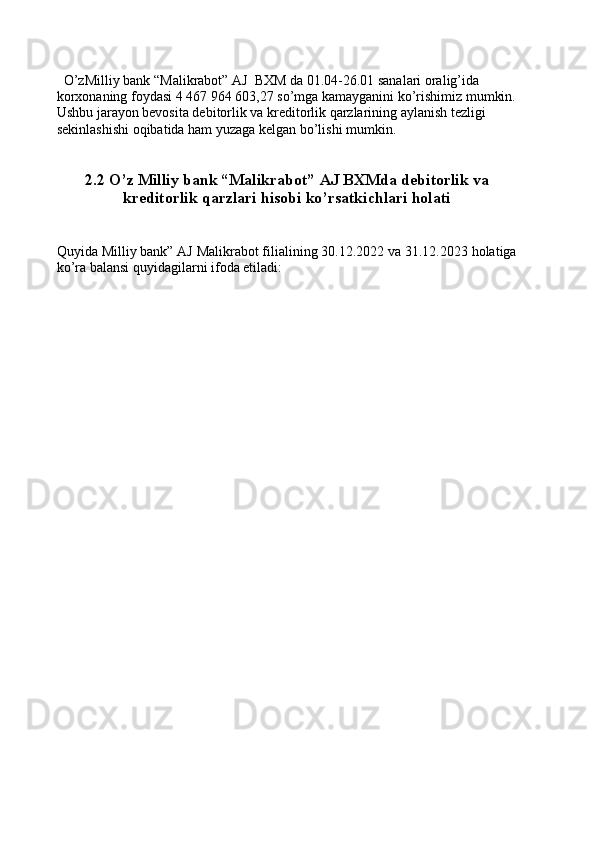    O’zMilliy bank “Malikrabot” AJ  BXM da 01.04-26.01 sanalari oralig’ida 
korxonaning foydasi 4   467   964   603,27 so’mga kamayganini ko’rishimiz mumkin.
Ushbu jarayon bevosita debitorlik va kreditorlik qarzlarining aylanish tezligi 
sekinlashishi oqibatida ham yuzaga kelgan bo’lishi mumkin.
     
2.2 O’z Milliy bank “Malikrabot” AJ BXMda debitorlik va
kreditorlik qarzlari hisobi ko’rsatkichlari holati
Quyida Milliy bank” AJ Malikrabot filialining 30.12.2022 va 31.12.2023 holatiga
ko’ra balansi quyidagilarni ifoda etiladi: 