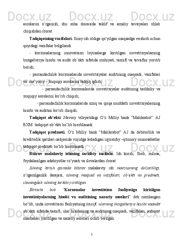 asoslarini   o‘rganish,   shu   soha   doirasida   taklif   va   amaliy   tavsiyalari   shlab
chiqishdan iborat.
Tadqiqotning vazifalari.  Ilmiy ish oldiga   qo‘yilgan   maqsadga   erishish   uchun
quyidagi   vazifalar   belgilandi: 
-   korxonalarning   innovatsion   loyixalarga   kiritilgan   investitsiyalarning
buxgalteriya   hisobi   va   audit   ob’ekti   sifatida   mohiyati, tasnifi   va   tavsifini   yoritib
berish;
-   parrandachilik   korxonalarida   investitsiyalar   auditining   maqsadi,   vazifalari
va    me’yoriy – huquqiy   asoslar ini  tadqiq   qilish;
              -   parrandachilik   korxonalarida   investitsiyalar   auditining   tashkiliy   va
xuquqiy  asoslari ni  ko‘rib   chiqish;
       - parrandachilik   korxonalarida uzoq va qisqa muddatli investitsiyalarning
hisobi   va   auditini   ko‘rib   chiqish;
Tadqiqot   ob’ekti   . Navoiy   viloyatidagi   O’z   Milliy   bank   “Malikrabot”   AJ
BXM  tad qiqot ob’ekti bo‘lib hisoblanadi.
Tadqiqot   predmeti.   O’z   Milliy   bank   “Malikrabot”   AJ   da   debitorllik   va
kreditorlik qarzlari natijasida vujudga keladigan iqyisodiy –ijtimoiy munosabatlar
tadqiqot predmeti bo’lib hisoblanadi. 
Bitiruv   malakaviy   ishining   tarkibiy   tuzilishi.   Ish   kirish,   3 bob,   xulosa ,
foydalanilgan   adabiyotlar   ro‘yxati   va   ilovalardan   iborat. 
Ishning   kirish   qismida   b itiruv   malakaviy   ish   mavzusining   dolzarbligi,
o‘rganilganlik   darajasi,   ishning   maqsad   va   vazifalari,   ob’ekti   va   predmeti,
shuningdek  ishning tarkibi yoritilgan.
Birinchi   bob   “ Korxonalar   investitsion   faoliyatiga   kiritilgan
investitsiyalarning   hisobi   va   auditining   nazariy   asoslari ”   deb   nomlangan
bo‘lib, unda investitsion faoliyatning  tavsifi, ularning  buxgalteriya hisobi va audit
ob’ekti  sifatida   tasnifi,  ular  hisobining  va   auditning  maqsadi,  vazifalari,  axborot
manbalari yoritilgan va nazariy asoslari ochib berilgan.
5 