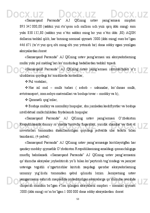 «Samarqand   Parranda”   AJ   QKning   ustav   jamg’armasi   miqdori
893   342   000,00   (sakkiz   yuz   rto’qson   uch   million   uch   yuzi   qirq   ikki   ming)   sum
yoki   838   132,80   (sakkiz   yuz   o’ttiz   sakkiz   ming   bir   yuz   o’ttiz   ikki   ,80)   AQSH
dollarini tashkil qilib, har birining nominal qiymati 2000 (ikki ming) sum bo’lgan
446   671 (to’rt yuz qirq olti ming olti yuz yetmish bir) dona oddiy egasi yozilgan
aksiyalardan iborat.
«Samarqand   Parranda”   AJ   QKning   ustav   jamg’armasi   uni   aksiyadorlarning
mulki yoki pul mablag’lari ko’rinishidagi badallardan tashkil topadi.
«Samarqand   Parranda”   AJ   QKning   ustav   jamg’armasi   ishtirokchilari   o’z
ulushlarini quydagi ko’rinishlarda kiritadilar;
 Pul vostalari;
 Har   xil   mol   –   mulk   turlari   (   asbob   –   uskunalar,   ko’chmas   mulk,
avtotransport, xom ashyo materiallari va boshqa tovar – moddiy va b);
 Qimmatli qog’ozlar;
 Boshqa mulkiy va nomulkiy huquqlar, shu jumladan kashfiyotlar va boshqa
intellektual mulkchilikdan foydalanish huquqlar.
«Samarqand   Parranda”   AJ   QKning   ustav   jamg’armasi   O’zbekiston
Respublikasida  doimiy ro’yxatda turuvchi  fuqarolari, yuridik shaxslar  va chet el
investorlari   tomonidan   shakillantirilgan   quyidagi   jadvalda   ular   tarkibi   bilan
tanishasiz; (4-jadval) 
«Samarqand   Parranda”   AJ   QKning   ustav   jamg’armasiga   kiritilayotgfan   har
qanday moddiy qiymatlik O’zbekiston Respublikasining amaldagi qonunchiligiga
muofiq   baholanadi.   «Samarqand   Parranda”   AJ   QKning   ustav   jamg’armasini
qo’shimcha aksiyalar joylashtirish yo’li bilan ko’paytirish tog’risidagi va jamiyat
ustaviga   tegishli   o’zgartirishlar   kiritish   xaqidagi   qarorlar   aksiyadorlarning
umumiy   yig’ilishi   tomonidan   qabul   qilinishi   lozim.   Jamiyatning   ustav
jamgarmasini oshirish maqsadida joylashtirilgan aksiyalarga qo’shimcha ravishda
chiqarish mumkin bo’lgan e’lon qilingan aksiyalarni miqdori – nominal qiymati
2000 (ikki ming) so’m bo’lgan 1   000   000 dona oddiy aksiyalardan  iborat.
53 
