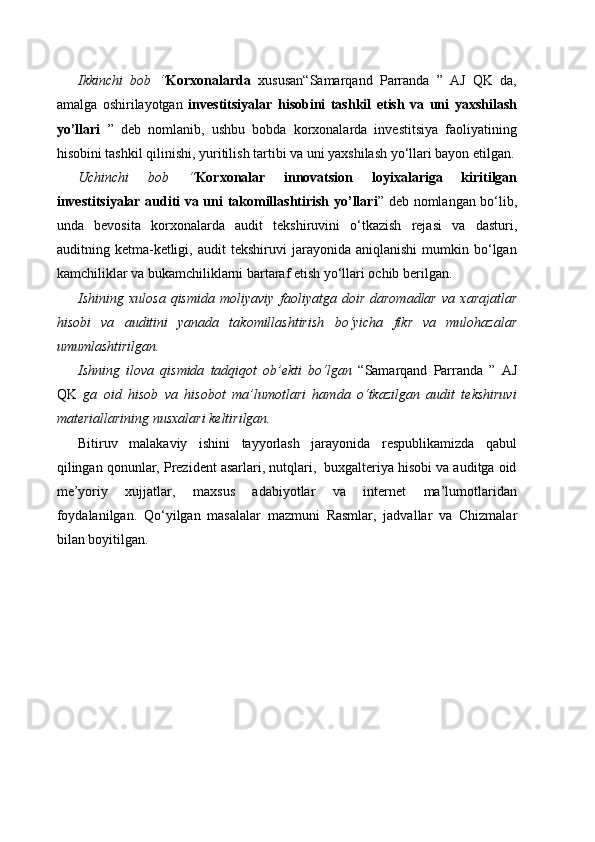 Ikkinchi   bob   “ Korxonalarda   xususan“Samarqand   Parranda   ”   AJ   QK   da,
amalga   oshirilayotgan   investitsiyalar   hisobini   tashkil   etish   va   uni   yaxshilash
yo’llari   ”   deb   nomlanib,   ushbu   bobda   korxonalarda   investitsiya   faoliyatining
hisobini tashkil qilinishi, yuritilish tartibi va uni yaxshilash yo‘llari bayon etilgan.
Uchinchi   bob   “ Korxonalar   innovatsion   loyixalariga   kiritilgan
investitsiyalar auditi va uni takomillashtirish yo’llari ” deb nomlangan bo‘lib,
unda   bevosita   korxonalarda   audit   tekshiruvini   o‘tkazish   rejasi   va   dasturi,
auditning  ketma-ketligi,  audit   tekshiruvi   jarayonida   aniqlanishi   mumkin   bo‘lgan
kamchiliklar va bukamchiliklarni bartaraf etish yo‘llari ochib berilgan.
Ishining   xulosa   qismida   moliyaviy   faoliyatga   doir   daromadlar   va   xarajatlar
hisobi   va   auditini   yanada   takomillashtirish   bo‘yicha   fikr   va   mulohazalar
umumlashtirilgan.
Ishning   ilova   qismida   tadqiqot   ob’ekti   bo‘lgan   “Samarqand   Parranda   ”   AJ
QK   ga   oid   hisob   va   hisobot   ma’lumotlari   hamda   o‘tkazilgan   audit   tekshiruvi
materiallarining nusxalari keltirilgan.
Bitiruv   malakaviy   ishini   tayyorlash   jarayonida   respublikamizda   qabul
qilingan qonunlar, Prezident asarlari, nutqlari,  buxgalteriya hisobi va auditga oid
me’yoriy   xujjatlar,   maxsus   adabiyotlar   va   internet   ma’lumotlaridan
foydalanilgan.   Qo‘yilgan   masalalar   mazmuni   Rasmlar,   jadvallar   va   Chizmalar
bilan   boyitilgan . 