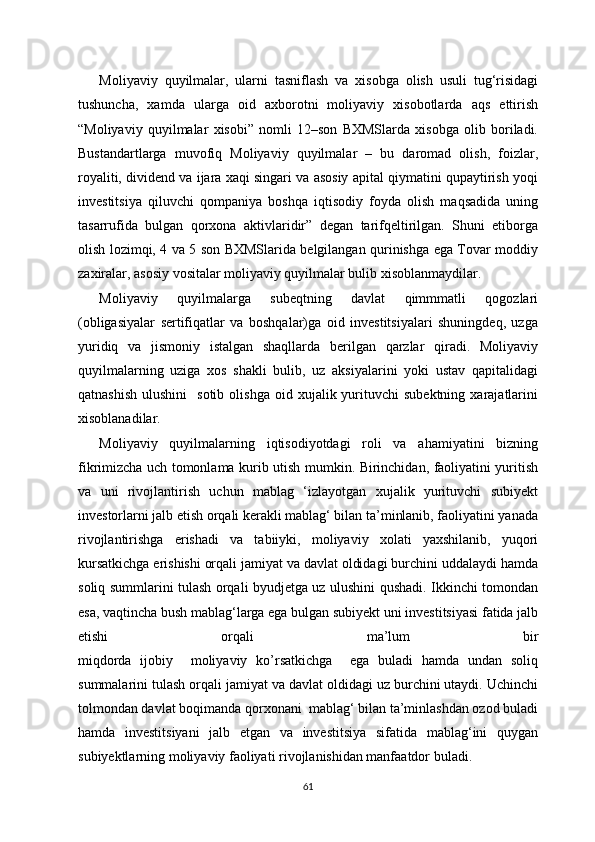 Moliyaviy   quyilmalar,   ularni   tasniflash   va   xisobga   olish   usuli   tug‘risidagi
tushuncha,   xamda   ularga   oid   axborotni   moliyaviy   xisobotlarda   aqs   ettirish
“Moliyaviy   quyilmalar   xisobi”   nomli   12–son   BXMSlarda   xisobga   olib   boriladi.
Bustandartlarga   muvofiq   Moliyaviy   quyilmalar   –   bu   daromad   olish,   foizlar,
royaliti, dividend va ijara xaqi singari va asosiy apital qiymatini qupaytirish yoqi
investitsiya   qiluvchi   qompaniya   boshqa   iqtisodiy   foyda   olish   maqsadida   uning
tasarrufida   bulgan   qorxona   aktivlaridir”   degan   tarifqeltirilgan.   Shuni   etiborga
olish lozimqi, 4 va 5 son BXMSlarida belgilangan qurinishga ega Tovar moddiy
zaxiralar, asosiy vositalar moliyaviy quyilmalar bulib xisoblanmaydilar.
Moliyaviy   quyilmalarga   subeqtning   davlat   qimmmatli   qogozlari
(obligasiyalar   sertifiqatlar   va   boshqalar)ga   oid   investitsiyalari   shuningdeq,   uzga
yuridiq   va   jismoniy   istalgan   shaqllarda   berilgan   qarzlar   qiradi.   Moliyaviy
quyilmalarning   uziga   xos   shakli   bulib,   uz   aksiyalarini   yoki   ustav   qapitalidagi
qatnashish   ulushini    sotib   olishga  oid  xujalik  yurituvchi  subektning   xarajatlarini
xisoblanadilar.
Moliyaviy   quyilmalarning   iqtisodiyotdagi   roli   va   ahamiyatini   bizning
fikrimizcha uch tomonlama kurib utish mumkin. Birinchidan, faoliyatini yuritish
va   uni   rivojlantirish   uchun   mablag   ‘izlayotgan   xujalik   yurituvchi   subiyekt
investorlarni jalb etish orqali kerakli mablag‘ bilan ta’minlanib, faoliyatini yanada
rivojlantirishga   erishadi   va   tabiiyki,   moliyaviy   xolati   yaxshilanib,   yuqori
kursatkichga erishishi orqali jamiyat va davlat oldidagi burchini uddalaydi hamda
soliq summlarini tulash orqali byudjetga uz ulushini qushadi. Ikkinchi tomondan
esa, vaqtincha bush mablag‘larga ega bulgan subiyekt uni investitsiyasi fatida jalb
etishi   orqali   ma’lum   bir
miqdorda   ijobiy     moliyaviy   ko’rsatkichga     ega   buladi   hamda   undan   soliq
summalarini tulash orqali jamiyat va davlat oldidagi uz burchini utaydi. Uchinchi
tolmondan davlat boqimanda qorxonani  mablag‘ bilan ta’minlashdan ozod buladi
hamda   investitsiyani   jalb   etgan   va   investitsiya   sifatida   mablag‘ini   quygan
subiyektlarning moliyaviy faoliyati rivojlanishidan manfaatdor buladi.
61 