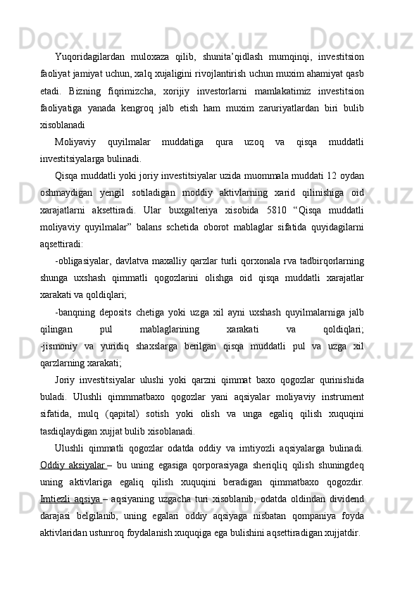 Yuqoridagilardan   muloxaza   qilib,   shunita’qidlash   mumqinqi,   investitsion
faoliyat jamiyat uchun, xalq xujaligini rivojlantirish uchun muxim ahamiyat qasb
etadi.   Bizning   fiqrimizcha,   xorijiy   investorlarni   mamlakatimiz   investitsion
faoliyatiga   yanada   kengroq   jalb   etish   ham   muxim   zaruriyatlardan   biri   bulib
xisoblanadi
Moliyaviy   quyilmalar   muddatiga   qura   uzoq   va   qisqa   muddatli
investitsiyalarga bulinadi.
Qisqa muddatli yoki joriy investitsiyalar uzida muommala muddati 12 oydan
oshmaydigan   yengil   sotiladigan   moddiy   aktivlarning   xarid   qilinishiga   oid
xarajatlarni   aksettiradi.   Ular   buxgalteriya   xisobida   5810   “Qisqa   muddatli
moliyaviy   quyilmalar”   balans   schetida   oborot   mablaglar   sifatida   quyidagilarni
aqsettiradi:
-obligasiyalar,   davlatva   maxalliy  qarzlar   turli   qorxonala   rva   tadbirqorlarning
shunga   uxshash   qimmatli   qogozlarini   olishga   oid   qisqa   muddatli   xarajatlar
xarakati va qoldiqlari;
-banqning   deposits   chetiga   yoki   uzga   xil   ayni   uxshash   quyilmalarniga   jalb
qilingan   pul   mablaglarining   xarakati   va   qoldiqlari;
-jismoniy   va   yuridiq   shaxslarga   berilgan   qisqa   muddatli   pul   va   uzga   xil
qarzlarning xarakati;
Joriy   investitsiyalar   ulushi   yoki   qarzni   qimmat   baxo   qogozlar   qurinishida
buladi.   Ulushli   qimmmatbaxo   qogozlar   yani   aqsiyalar   moliyaviy   instrument
sifatida,   mulq   (qapital)   sotish   yoki   olish   va   unga   egaliq   qilish   xuquqini
tasdiqlaydigan xujjat bulib xisoblanadi.
Ulushli   qimmatli   qogozlar   odatda   oddiy   va   imtiyozli   aqsiyalarga   bulinadi.
Oddiy   aksiyalar        –   bu   uning   egasiga   qorporasiyaga   sheriqliq   qilish   shuningdeq
uning   aktivlariga   egaliq   qilish   xuquqini   beradigan   qimmatbaxo   qogozdir.
Imtiezli   aqsiya        –   aqsiyaning   uzgacha   turi   xisoblanib,   odatda   oldindan   dividend
darajasi   belgilanib,   uning   egalari   oddiy   aqsiyaga   nisbatan   qompaniya   foyda
aktivlaridan ustunroq foydalanish xuquqiga ega bulishini aqsettiradigan xujjatdir. 